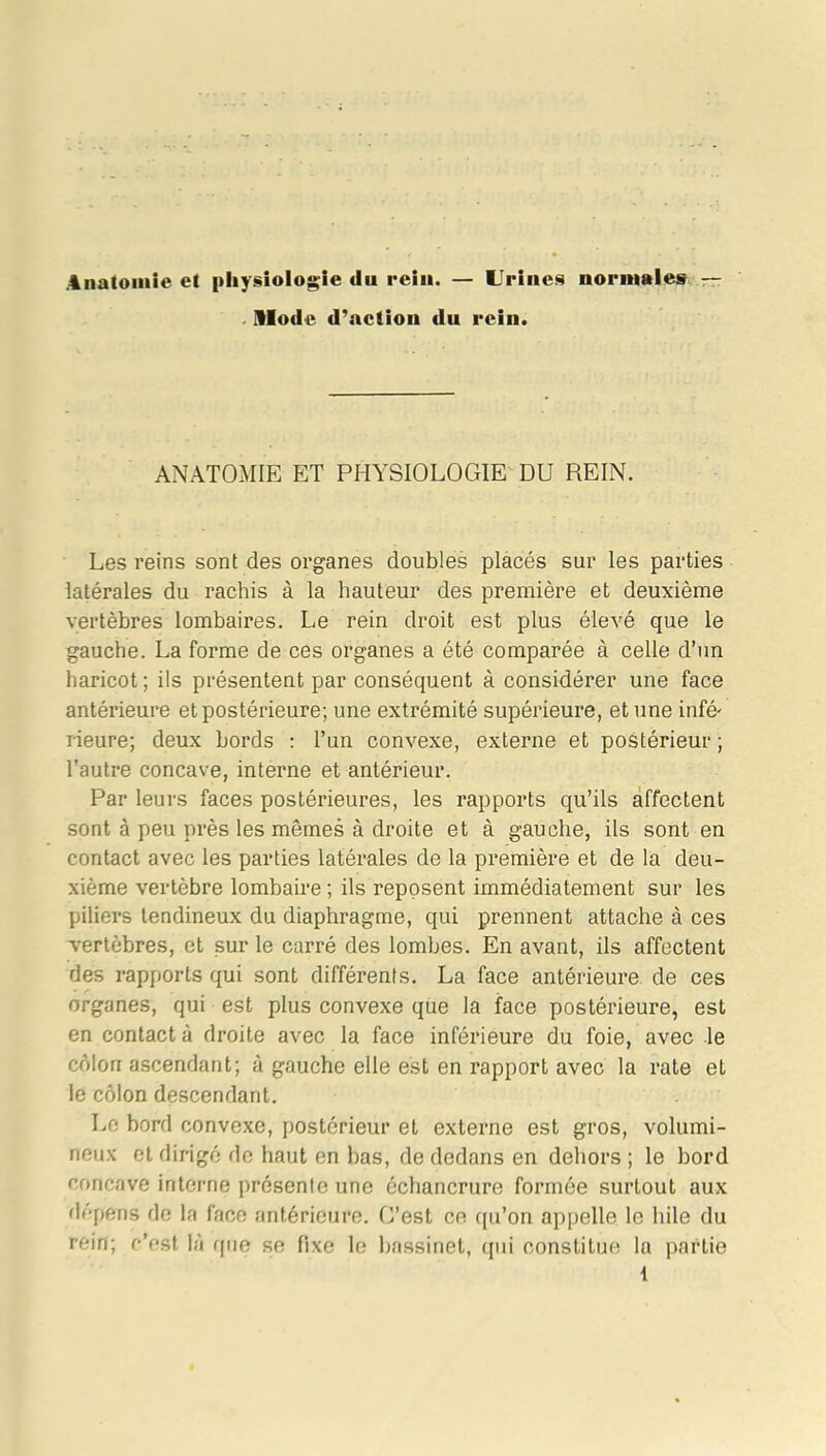 Anatomie et physiologie du rein. — Urines normales — Mode d'action du rein. ANATOMIE ET PHYSIOLOGIE DU REIN. Les reins sont des organes doubles placés sur les parties latérales du rachis à la hauteur des première et deuxième vertèbres lombaires. Le rein droit est plus élevé que le gauche. La forme de ces organes a été comparée à celle d’un haricot ; ils présentent par conséquent à considérer une face antérieure et postérieure; une extrémité supérieure, et une infé' Heure; deux bords : l’un convexe, externe et postérieur ; l’autre concave, interne et antérieur. Par leurs faces postérieures, les rapports qu’ils affectent sont à peu près les mêmes à droite et à gauche, ils sont en contact avec les parties latérales de la première et de la deu- xième vertèbre lombaire ; ils reposent immédiatement sur les piliers tendineux du diaphragme, qui prennent attache à ces vertèbres, et sur le carré des lombes. En avant, ils affectent des rapports qui sont différents. La face antérieure de ces organes, qui est plus convexe que la face postérieure, est en contact à droite avec la face inférieure du foie, avec le côlon ascendant; à gauche elle est en rapport avec la rate et le côlon descendant. Le bord convexe, postérieur et externe est gros, volumi- neux et dirigé de haut en bas, de dedans en dehors ; le bord concave interne présente une échancrure formée surtout aux dépens de la face antérieure. G’est ce qu’on appelle le hile du rein; c’est là que se fixe le bassinet, qui constitue la partie