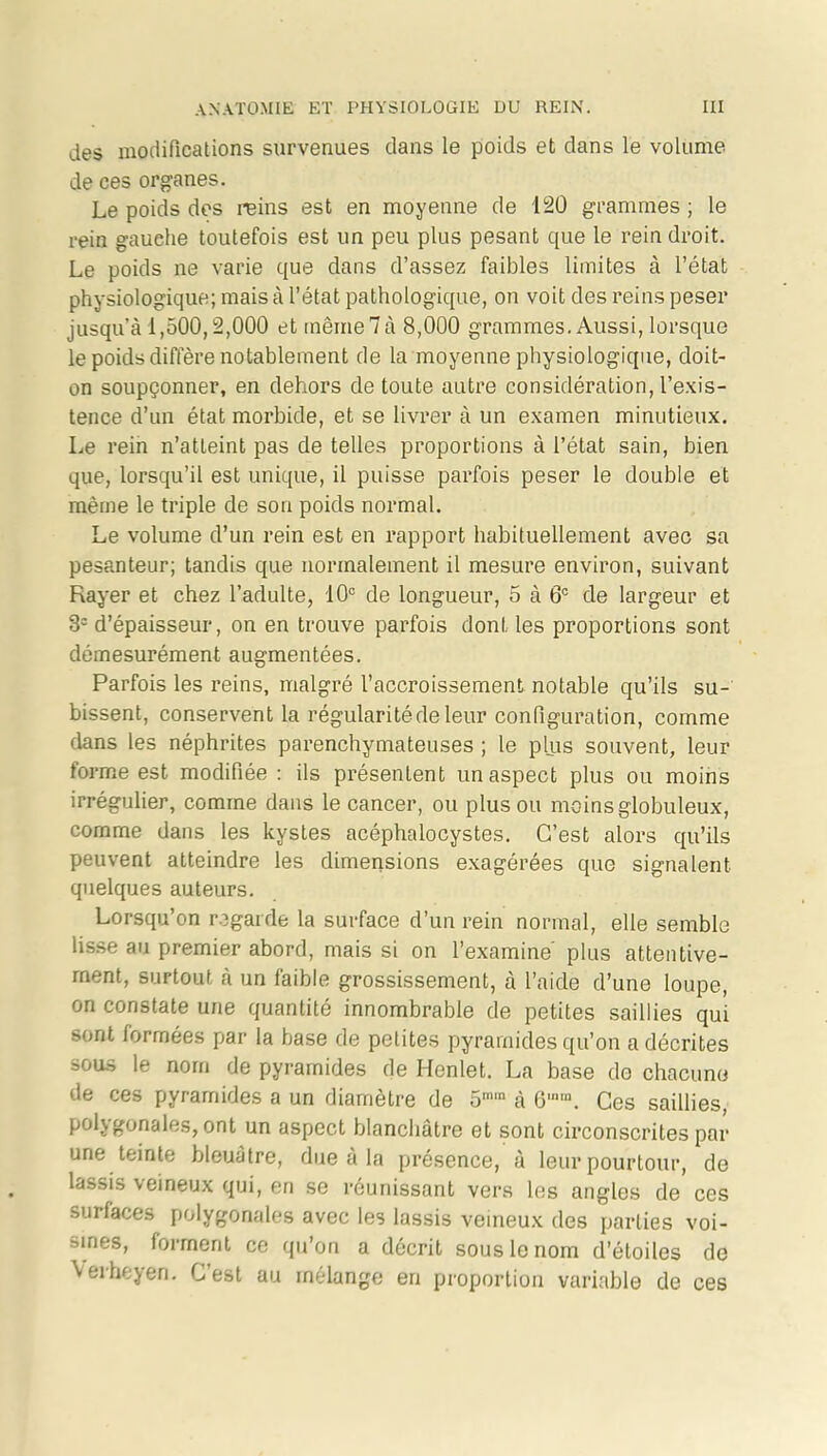 des modifications survenues clans le poids et dans le volume de ces organes. Le poids des reins est en moyenne de 120 grammes ; le rein gauche toutefois est un peu plus pesant que le rein droit. Le poids ne varie que dans d’assez faibles limites à l’état physiologique; mais à l’état pathologique, on voit des reins peser jusqu’à 1,500,2,000 et même 7 à 8,000 grammes. Aussi, lorsque le poids diffère notablement de la moyenne physiologique, doit- on soupçonner, en dehors de toute autre considération, l’exis- tence d’un état morbide, et se livrer à un examen minutieux. Le rein n’atteint pas de telles proportions à l’état sain, bien que, lorsqu’il est unique, il puisse parfois peser le double et même le triple de son poids normal. Le volume d’un rein est en rapport habituellement avec sa pesanteur; tandis que normalement il mesure environ, suivant Rayer et chez l’adulte, 10° de longueur, 5 à 6° de largeur et 32 d’épaisseur, on en trouve parfois dont les proportions sont démesurément augmentées. Parfois les reins, malgré l’accroissement notable qu’ils su- bissent, conservent la régularité de leur configuration, comme dans les néphrites parenchymateuses ; le plus souvent, leur forme est modifiée : ils présentent un aspect plus ou moins irrégulier, comme dans le cancer, ou plus ou moins globuleux, comme dans les kystes acéphalocystes. C’est alors qu’ils peuvent atteindre les dimensions exagérées que signalent quelques auteurs. Lorsqu’on regarde la surface d’un rein normal, elle semble lisse au premier abord, mais si on l’examine plus attentive- ment, surtout à un faible grossissement, à l’aide d’une loupe, on constate une quantité innombrable de petites saillies qui sont formées par la base de petites pyramides qu’on a décrites sous le nom de pyramides de Henlet. La base do chacun» de ces pyramides a un diamètre de 5mm à G,m. Ces saillies, polygonales, ont un aspect blanchâtre et sont circonscrites par une teinte bleuâtre, due à la présence, à leur pourtour, de lassis veineux qui, en se réunissant vers les angles de ces surfaces polygonales avec les lassis veineux des parties voi- sines, forment ce qu’on a décrit sous le nom d’étoiles de \erheyen. Lest au mélange en proportion variable de ces