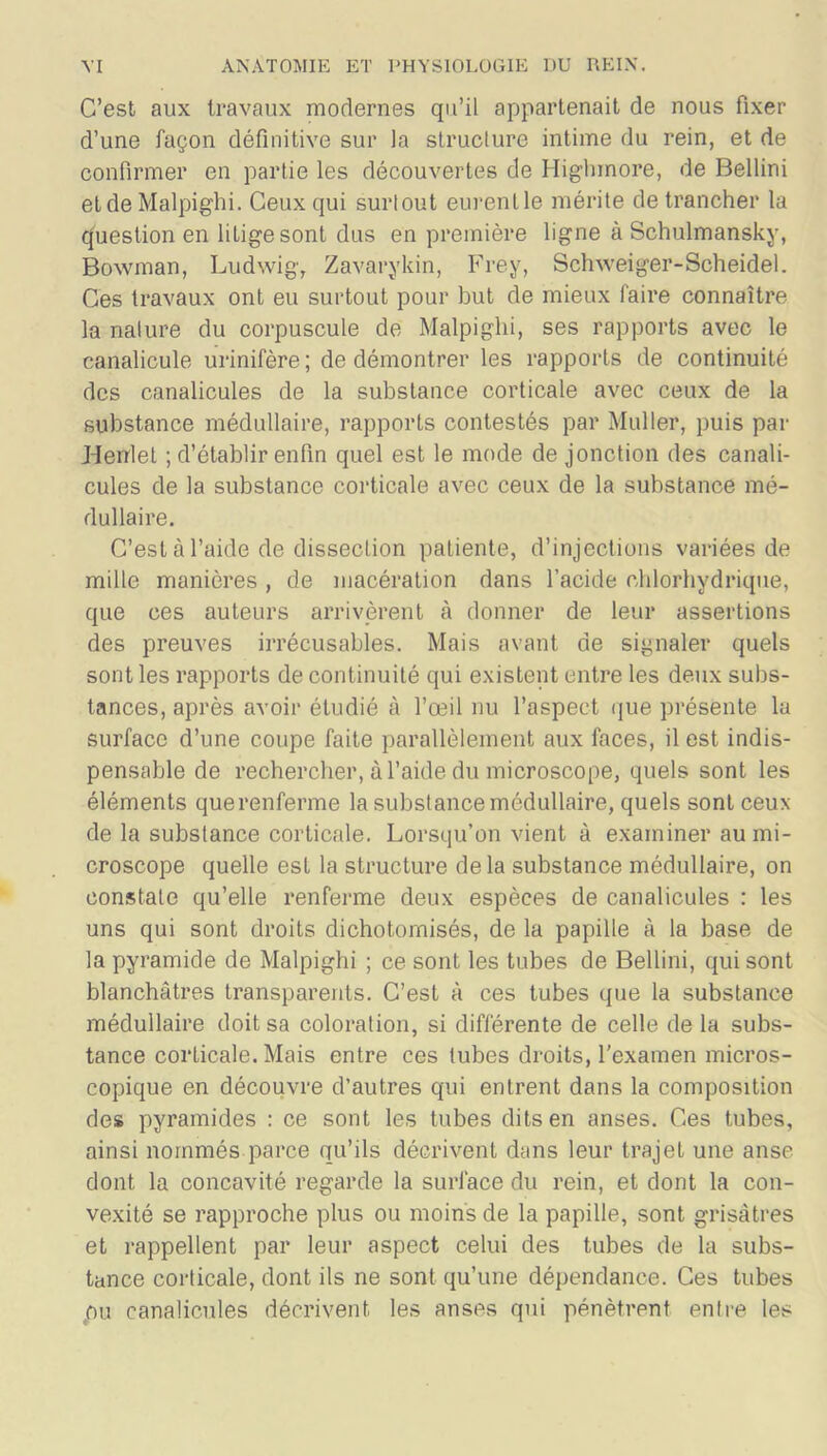 C’est aux travaux modernes qu’il appartenait de nous fixer d’une façon définitive sur la structure intime du rein, et de confirmer en partie les découvertes de Highmore, de Bellini et de Malpighi. Ceux qui surtout eurenlle mérite de trancher la question en litige sont dus en première ligne à Schulmansky, Bowman, Ludwig, Zavarykin, Frey, Schxveiger-Scheidel. Ces travaux ont eu surtout pour but de mieux faire connaître la nalure du corpuscule de Malpighi, ses rapports avec le canalicule urinifère; de démontrer les rapports de continuité des canalicules de la substance corticale avec ceux de la substance médullaire, rapports contestés par Muller, puis par Henlet ; d’établir enfin quel est le mode de jonction des canali- cules de la substance corticale avec ceux de la substance mé- dullaire. C’est à l’aide de dissection patiente, d’injections variées de mille manières , de macération dans l’acide chlorhydrique, que ces auteurs arrivèrent à donner de leur assertions des preuves irrécusables. Mais avant de signaler quels sont les rapports de continuité qui existent entre les deux subs- tances, après avoir étudié à l’œil nu l’aspect que présente la surface d’une coupe faite parallèlement aux faces, il est indis- pensable de rechercher, à l’aide du microscope, quels sont les éléments que renferme la substance médullaire, quels sont ceux de la substance corticale. Lorsqu’on vient à examiner au mi- croscope quelle est la structure delà substance médullaire, on constate qu’elle renferme deux espèces de canalicules : les uns qui sont droits dichotomisés, de la papille à la base de la pyramide de Malpighi ; ce sont les tubes de Bellini, qui sont blanchâtres transparents. C’est à ces tubes que la substance médullaire doit sa coloration, si différente de celle de la subs- tance corticale. Mais entre ces tubes droits, l'examen micros- copique en découvre d’autres qui entrent dans la composition des pyramides : ce sont les tubes dits en anses. Ces tubes, ainsi nommés parce qu’ils décrivent dans leur trajet une anse dont la concavité regarde la surface du rein, et dont la con- vexité se rapproche plus ou moins de la papille, sont grisâtres et l'appellent par leur aspect celui des tubes de la subs- tance corticale, dont ils ne sont qu’une dépendance. Ces tubes pu canalicules décrivent les anses qui pénètrent entre les