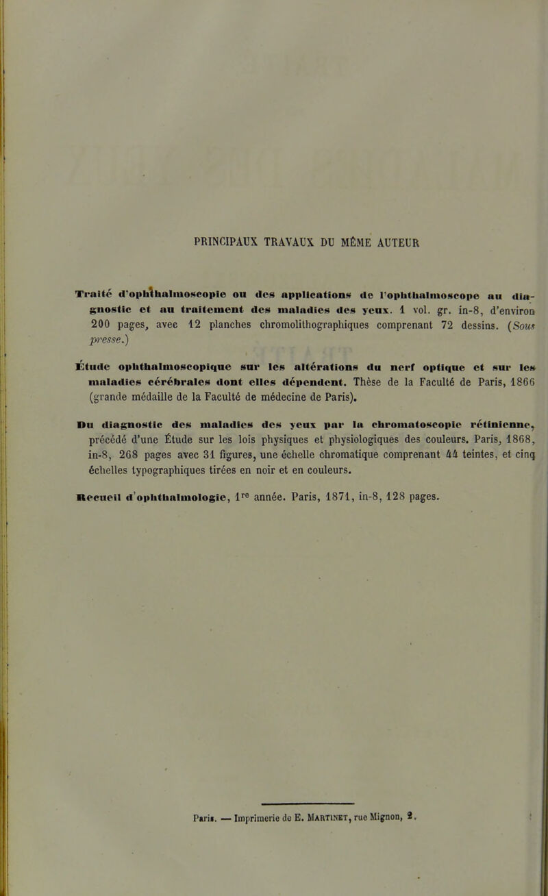 PRINCIPAUX TRAVAUX DU MÊME AUTEUR Traité d'ophthaliuoscoplo ou des applicationi^ do rophthalinoscope au dia- gnostic et au traitement des maladies des yeux. 1 vol. gr. in-8, d'enviroQ 200 pages, avec 12 planches chromolithographiques comprenant 72 dessins. {Soux presse.) Étude opiithalmoscopique sur les altérations du nerf optique et sur le» maladies cérébrales dont elles dépendent. Thèse de la Faculté de Paris, 1866 (grande médaille de la Faculté de médecine de Paris). Du diagnostic des maladies des yeux par la chromatoscopie rétinienne, précédé d'une Étude sur les lois physiques et physiologiques des couleurs. Paris^ 1868, in-8, 268 pages avec 31 figures, une échelle chromatique comprenant Ixli teintes, et cinq échelles typographiques tirées en noir et en couleurs. necneîi d'opiitiialmologie, l'^ année. Paris, 1871, in-8, 128 pages.