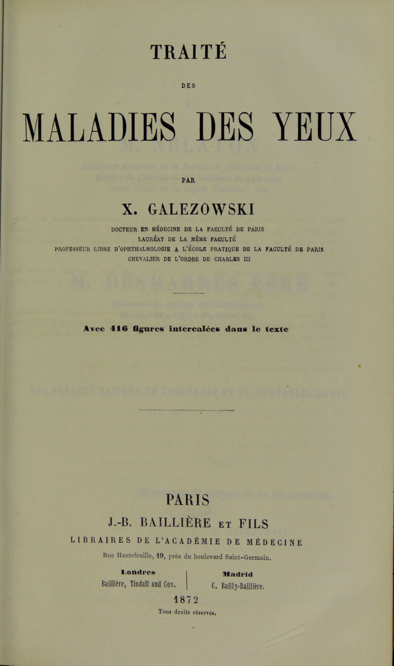 DES MALADIES DES YEUX PAR X. GÂLEZOWSKI DOCTEUR EN MEDECINE DE LA FACULTE DE PARIS LAURÉAT DE LA MÊME FACULTÉ PROFESSEUR LIBRE D'OPHTHALMOLOOIE A L'ÉCOLE PRATIQUE DE LA FACULTÉ DK PARIS CHEVALIER DE L'ORDRE DE CHARLES UI Avec 416 flgares intercalées dans le texte PARIS J.-B. BAILLIÈRE et FILS LIBRAIRES DE L'ACADÉMIE DE MÉDECINE Rue Hantefeuille, 19, près du boulevard Saint-Germam. Londres Baillière, Tiiidall and Cox. nindrid C. Bailly-Baillière. 1872 Tous droits réserTéi.