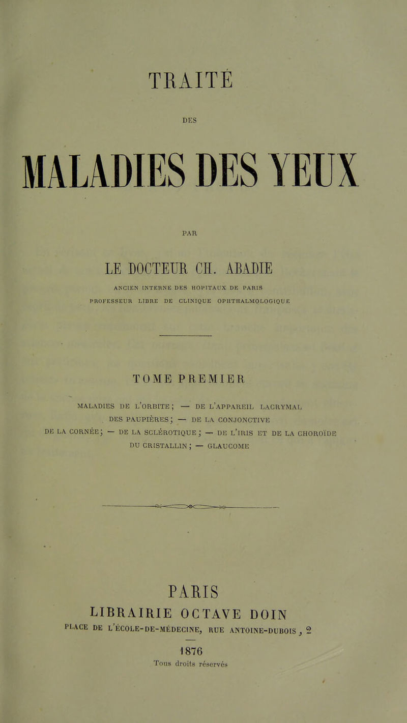 DES MALADIES DES YEUX PAR LE DOCTEUR CH. ABADIE ANCIEN INTERNE DES HOPITAUX DE PARIS PROFESSEUR LIBRE DE CLINIQUE OPHTHALMOLOGIQUE TOME PREMIER MALADIES UE l'oRBITE ; — DE l'aPPAHEIL LACRYMAL DES paupières; — DE LA CONJONCTIVE DE LA cornée; — DE LA SCLÉROTIQUE; — UE l'iRIS ET DE LA CHOROÏDE DU CRISTALLIN ; — GLAUCOME PARIS LIBRAIRIE OCTAVE DOIN PLACE DE L'ÉCOLE-DE-MÉDECrNE, RUE ANTOINE-DUBOIS , 2 1876 Tous droits réservés