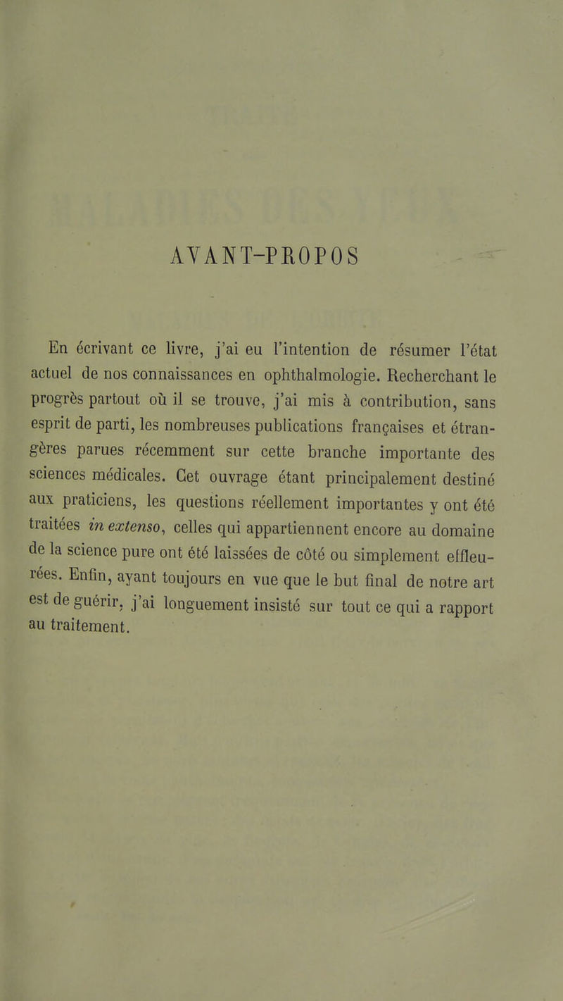 AVANT-PPiOPOS En écrivant ce livre, j'ai eu l'intention de résumer l'état actuel de nos connaissances en ophthalmologie. Recherchant le progrès partout on il se trouve, j'ai mis à contribution, sans esprit de parti, les nombreuses publications françaises et étran- gères parues récemment sur cette branche importante des sciences médicales. Cet ouvrage étant principalement destiné aux praticiens, les questions réellement importantes y ont été traitées in extenso, celles qui appartiennent encore au domaine de la science pure ont été laissées de côté ou simplement effleu- rées. Enfin, ayant toujours en vue que le but final de notre art est de guérir, j'ai longuement insisté sur tout ce qui a rapport au traitement.