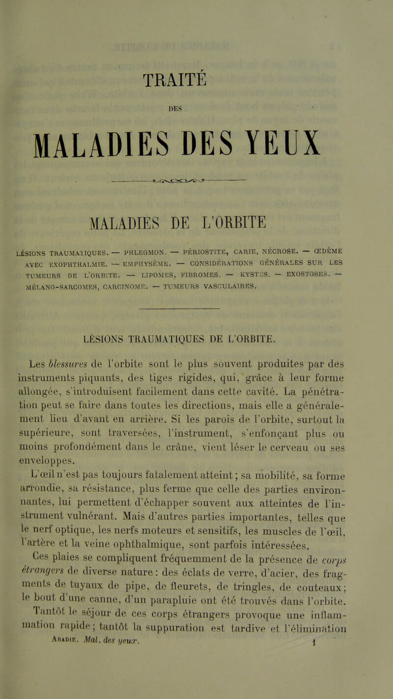 DES • MALADIES DES YEUX MALADIES DE L'ORBITE LÉSIONS TRAUMA'IIQUES. — PHLEGMON. — PÉRIOSTtTE, CARIE, NÉCROSE. — ŒDÈME AVEC EXOPHTHALMIE. — EMPHYSÈME. — CONSIDÉRATIONS GÉNÉRALES SUR LES TUMEURS DE LORBITE. — LIPOMES, FIBROMES. — KYSTIiS. — EXOSTÛSES. — MÉLANO-SARCOMES, CARCINOME. — TUMEURS VASCULAIRES, LÉSIONS TRAUMÂTIQUES DE L'ORBITE. Les blessures de l'orbite sont le plus souvent produites par dés instruments piquants, des tiges rigides, qui, grâce à leur forme allongée, s'introduisent facilement dans cette cavité. La pénétra- tion peut se faire dans toutes les directions, mais elle a générale- ment lieu d'avant en arrière. Si les parois de l'orbite, surtout la supérieure, sont traversées, l'instrument, s'enfonçant plus ou moins profondément dans le crâne, vient léser le cerveau ou ses enveloppes. L'œil n'est pas toujours fatalement atteint; sa niobilité, sa forme arrondie, sa résistance, plus ferme que celle des parties environ- nantes, lui permettent d'échapper souvent aux atteintes de l'in- strument vulnérant. Mais d'autres parties importantes, telles que le nerf optique, les nerfs moteurs et sensitifs, les muscles de l'œil, Vai'tère et la veine ophthalmique, sont parfois intéressées. Ces plaies se compliquent fréquemment de la présence de corps étrangers de diverse nature : des éclats de verre, d'acier, des frag- ments de tuyaux de pipe, de fleurets, de tringles, de couteaux; le bout d'une canne, d'un parapluie ont été trouvés dans l'orbite. Tantôt le séjour de ces corps étrangers provoque une inflam- mation rapide ; tantôt la suppuration est tardive et l'élimination ^^^r>\K. Mal. des yeux. \