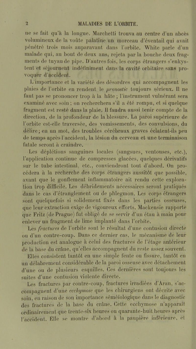 ne se fait qu'à la longue. Marchetti trouva au centre d'un abcès volumineux de la voiite palatine un morceau d'éventail qui avait pénétré trois mois auparavant dans l'orbite. White parle d'un malade qui, au bout de deux ans, rejeta parla bouche deux frag- ments de tuyau de pipe. D'autres fois, les corps étrangers s'enkys- tent et séjournent indéfiniment dans la cavité orbitaire sans pro- voquer d'accident. L'importance et la variété des désordres qui accompagnent les plaies de l'orbite en rendent le pronostic toujours sérieux. Il ne faut pas se prononcer trop à la hâte ; l'instrument vulnérant sera examiné avec soin ; on recherchera s'il a été rompu, et si quelque fragment est resté dans la plaie. Il faudra aussi tenir compte de la direction, de la profondeur de la blessure. La paroi supérieure de l'orbite est-elle traversée, des vomissements, des convulsions, du délire ; en un mot, des troubles cérébraux graves éclatent-ils peu de temps après l'accident, la lésion du cerveau et une terminaison fatale seront à craindre. Les déplétions sanguines locales (sangsues, ventouses, etc.), l'application continue de compresses glacées, quelques dérivatifs sur le tube intestinal, etc., conviendront tout d'abord. On pro- cédera à la recherche des corps étrangers aussitôt que possible, avant que le gonflement inflammatoire ait rendu cette explora- tion trop difficile. Les débridements nécessaires seront pratiqués dans le cas d'étranglement ou de phlegmon. Les corps étrangers sont quelquefois si solidement fixés dans les parties osseuses, que leur extraction exige de vigoureux eff'orts. Mackensie rapporte que Fritz (de Prague) fut obligé de se servir d'un étau à main pour enlever un fragment de lime implanté dans l'orbite. Les fractures de l'orbite sont le résultat d'une contusion directe ou d'un contre-coup. Dans ce dernier cas, le mécanisme de leur production est analogue à celui des fractures de l'étage antérieur de la base du crâne, qu'elles accompagnent du reste assez souvent. Elles consistent tantôt en une simple fente ou fissure, tantôt en un délabrement considérable de la paroi osseuse avec détachement d'une ou de plusieurs esquilles. Ces dernières sont toujours les suites d'une contusion violente directe. Les fractures par contre-coup, fractures irradiées d'Aran, s'ac- compagnent d'une ecchymose que les chirurgiens ont décrite avec soin, en raison de son importance séméiologique dans le diagnostic des fractures de la base du crâne. Cette ecchymose n'apparaît ordinairement que trente-six heures ou quarante-huit heures après l'accident. Elle se montre d'abord à la paupière inférieure. e1