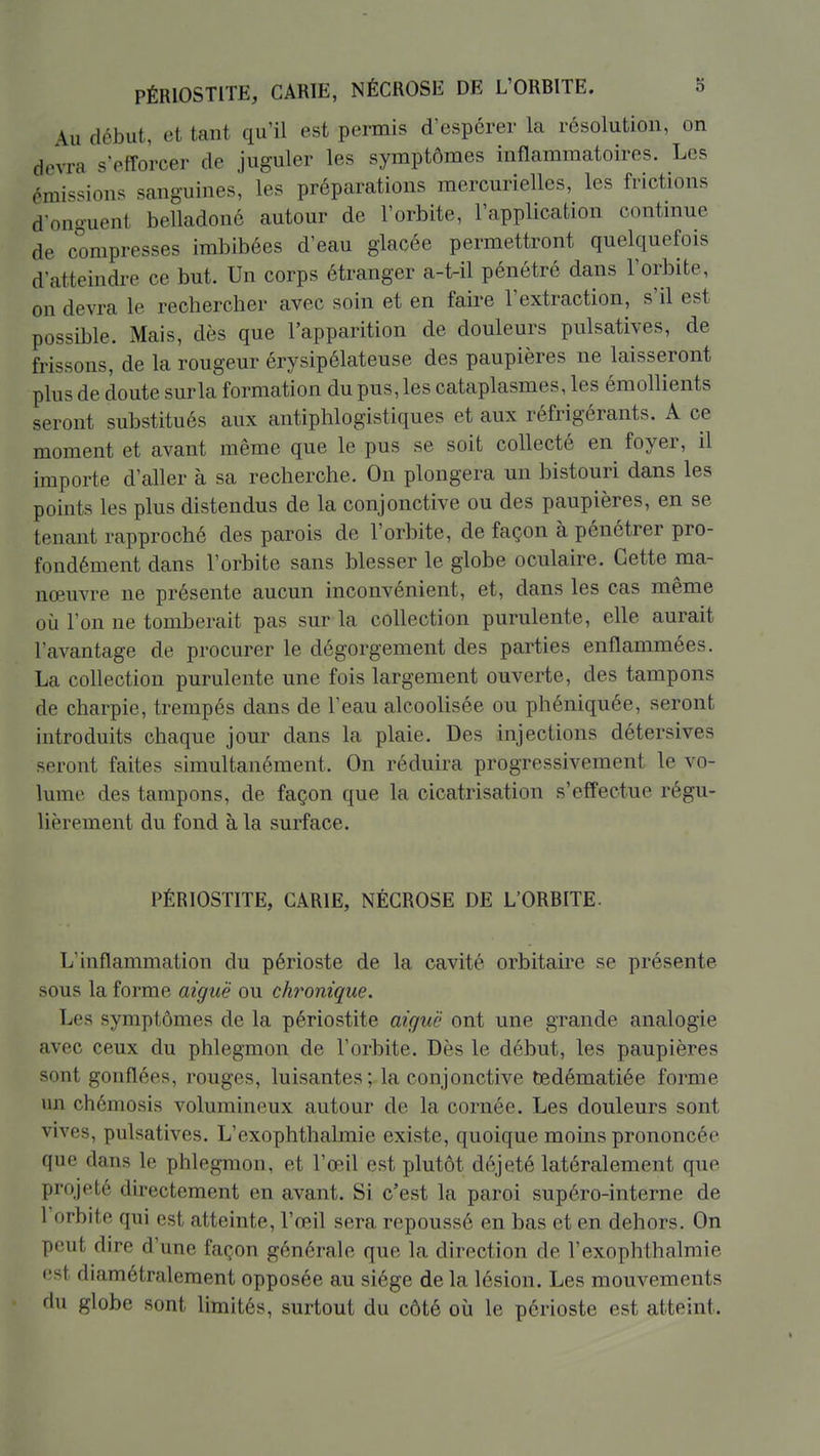 Au début, et tant qu'il est permis d'espérer la résolution, on devra s'efforcer de juguler les symptômes inflammatoires. Les émissions sanguines, les préparations mercurielles, les frictions d'onguent belladoné autour de l'orbite, l'application contmue de compresses imbibées d'eau glacée permettront quelquefois d'atteindre ce but. Un corps étranger a-t-il pénétré dans l'orbite, on devra le rechercher avec soin et en faire l'extraction, s'il est possible. Mais, dès que l'apparition de douleurs pulsatives, de frissons, de la rougeur érysipélateuse des paupières ne laisseront plus de doute sur la formation du pus, les cataplasmes, les émollients seront substitués aux antiphlogistiques et aux réfrigérants. A ce moment et avant même que le pus se soit collecté en foyer, il importe d'aller à sa recherche. On plongera un bistouri dans les points les plus distendus de la conjonctive ou des paupières, en se tenant rapproché des parois de l'orbite, de façon à pénétrer pro- fondément dans l'orbite sans blesser le globe oculaire. Cette ma- nœuvre ne présente aucun inconvénient, et, dans les cas même où l'on ne tomberait pas sur la collection purulente, elle aurait l'avantage de procurer le dégorgement des parties enflammées. La collection purulente une fois largement ouverte, des tampons de charpie, trempés dans de l'eau alcoolisée ou phéniquée, seront introduits chaque jour dans la plaie. Des injections détersives seront faites simultanément. On réduira progressivement le vo- lume des tampons, de façon que la cicatrisation s'effectue régu- lièrement du fond à la surface. PÉRIOSTITE, CARIE, NÉCROSE DE L'ORBITE. L'inflammation du périoste de la cavité orbitaire se présente sous la forme aiguë ou chronique. Les symptômes de la périostite aiguë ont une grande analogie avec ceux du phlegmon de l'orbite. Dès le début, les paupières sont gonflées, rouges, luisantes; la conjonctive tedématiée forme un chémosis volumineux autour de la cornée. Les douleurs sont vives, pulsatives. L'exophthahnie existe, quoique moins prononcée que dans le phlegmon, et l'œil est plutôt déjeté latéralement que projeté directement en avant. Si c'est la paroi supéro-interne de l'orbite qui est atteinte, l'œil sera repoussé en bas et en dehors. On peut dire d'une façon générale que la direction de l'exophthalmie est diamétralement opposée au siège de la lésion. Les mouvements du globe sont limités, surtout du côté où le périoste est atteint.