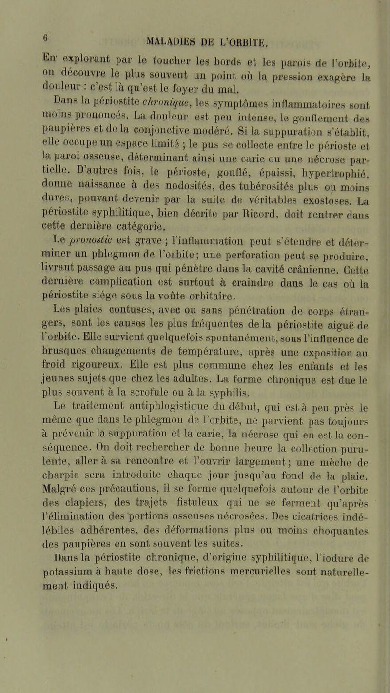 En- explorant par le toucher les bords et les parois de l'orbite, on découvre le plus souvent un point où la pression exagère la douleur : c'est là qu'est le foyer du mal. Dans la périostite chronique, les symptômes inflammatoires sout moins prouoncés. La douleur est peu intense, le gonflement des paupières et delà conjonctive modéré. Si la suppuration s'établit, elle occupe un espace limité ; le pus se collecte entre le périoste et la paroi osseuse, déterminant ainsi une carie ou une nécrose par- tielle. D'autres fois, le périoste, gonflé, épaissi, hypertrophié, donne naissance à des nodosités, des tubérosités plus ou moins dures, pouvant devenir par la suite de véritables exostoses. La périostite syphilitique, bien décrite par Ricord, doit rentrer dans cette dernière catégorie. Le pronostic est grave ; l'inflammation peut s'étendre et déter- miner un phlegmon de l'orbite; une perforation peut se produire, livrant passage au pus qui pénètre dans la cavité crânienne. Cette dernière complication est surtout à craindre dans le cas oïj la périostite siège sous la voûte orbitaire. Les plaies contuses, avec ou sans pénétration de corps étran- gers, sont les causas les plus fréquentes de la périostite aiguë de l'orbite. Elle survient quelquefois spontanément, sous l'influence de brusques changements de température, après une exposition au froid rigoureux. Elle est plus commune chez les enfants et les jeunes sujets que chez les adultes. La forme chronique est due le plus souvent à la scrofule ou à la syphilis. Le traitement antiphlogistique du début, qui est à peu près le même que dans le phlegmon de l'orbite, ne parvient pas toujours à prévenir la suppuration et la carie, la nécrose qui en est la con- séquence. On doit rechercher de bonne heure la collection puru- lente, aller à sa rencontre et l'ouvrir largement; une mèche de charpie sera introduite chaque jour jusqu'au fond de la plaie. Malgré ces précautions, il se forme quelquefois autour de l'orbite des clapiers, des trajets fistuleux qui ne se ferment qu'après l'élimination des portions osseuses nécrosées. Des cicatrices indé- lébiles adhérentes, des déformations plus ou moins choquantes des paupières en sont souvent les suites. Dans la périostite chronique, d'origine syphilitique, Tiodure de potassium à haute dose, les frictions mercurielles sont naturelle- ment indiqués.