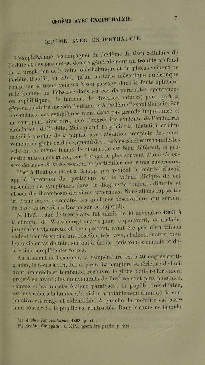 OEDÈME AVEC EXOPHTHALMIE. ŒDÈME AVEC EXOPHTHALMIE. L-exophthalmie, accompagnée de l'œdème du tissn cellulaire de ro 3 te et. des paupières, dénote généralement un trouble profond d la circulation de la veine ophthalmique et du plexus vemeux de rorbitl II suffît, en effet, quun obstacle mécanique quelconque comprime le tronc veineux à son passage dans la fente sphénoi- dale (comme on l'observe dans les cas de périostites spontanées ou syphilitiques, de tumeurs de diverses natures) pour qu à la gênecLulatoiresuccèdel'œdème,etàrœdèmelexophthalmie.Par eux-mêmes, ces symptômes n'ont donc pas grande importance et ne sont, pour ainsi dire, que l'expression évidente de 1 embarras circulatoire de l'orbite. Mais quand il s'y joint la dilatation et 1 im- mobilité absolue de la pupille avec abolition complète des mou- vements du globe oculaire, quand destroubles cérébraux manifestes éclatent en même temps, le diagnostic est bien différent, le pro- nostic autrement grave, car il s'agit le plus souvent dune throm- bose des sinus de la dure-mère, en particulier des sinus caverneux. C'est à Heubner (1) et à Knapp que revient le mente d avoir appelé l'attention des praticiens sur la valeur clmique de cet ensemble de svmptômes dans le diagnostic toujours difficile et obscur des thromboses des sinus caverneux. Nous allons rapporter ici d'une façon sommaire les quelques observations qui servent de base au travail de Knapp sur ce sujet (2). N. Pfeff..., âgé de trente ans, fut admis, le 30 novembre 1803, à la clinique de Wurzbourg; quatre jours auparavant, ce malade, juscju'alors vigoureux et bien portant, avait été pris d'un frisson violent bientôt suivi d'une réaction très-vive, chaleur, sueurs, dou- leurs violentes de tête, surtout à droite, puis vomissements et dé- pression complète des forces. Au moment de l'examen, la température est à 40 degrés centi- grades, le pouls à 104, dur et plein. La paupière supérieure de l'œil fh-oit, immobile et tombante, recouvre le globe oculaire fortement projeté en avant ; les mouvements de l'œil ne sont plus possibles, comme si les muscles étaient paralysés; la pupille, très-dilatée, est insensible à la lumière, la vision a notablement diminué, la con- jonctive est rouge et œdématiée. A gauche, la mobilité est assez hien conservée, la pupille est contractée. Dans le cours de la mala- (1) Archiv fur Heilkunde, 1868, p. H7. (2) Archiv fiir ophth., t. XIV, première partie, p. 220.