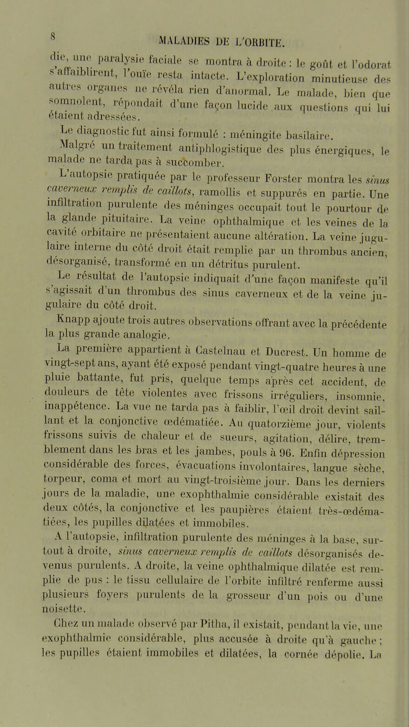 die uno paralysie faciale se montra à droite : le goût et l'odorat s a ïaiblirent, l'ouïe resta intacte. L'exploration minutieuse de. autres org-anes ne révéla rien d'anormal. Le malade, bien que somnolent, répondait d'une façon lucide aux questions qui lui étaient adressées. Le diagnostic fut ainsi formulé : méningite basilaire. Malgré un traitement antiplilogistique des plus énergiques, le malade ne tarda pas à succomber. L'autopsie pratiquée par le professeur Forster montra les sinus caverneux remplis de caillots, ramollis et suppurés en partie. Une nifiltration purulente des méninges occupait tout le pourtour de la glande pituitaire. La veine ophthalmique et les veines de la cavité orbitaire ne présentaient aucune altération. La veine jugu- laire interne du coté droit était remplie par un thrombus ancien, désorganisé, transformé en un détritus purulent. ^ Le résultat de l'autopsie indiquait d une façon manifeste qu'il s'agissait d'un thrombus des sinus caverneux et de la veine ju- gulaire du côté droit. Knapp ajoute trois autres observations offrant avec la précédente la plus grande analogie. La première appartient à Gastelnau et Ducrest. Un homme de vingt-sept ans, ayant été exposé pendant vingt-quatre heures à une pluie battante, fut pris, quelque temps après cet accident, de douleurs de tête violentes avec frissons irréguliers, insomnie, inappétence. La vue ne tarda pas à faiblir, l'œil droit'devint sail- lant et la conjonctive œdématiée. Au quatorzième jour, violents frissons suivis de chaleur et de sueurs, agitation, délire, trem- blement dans les bras et les jambes, pouls à 96. Enfin dépression considérable des forces, évacuations involontaires, langue sèche, torpeur, coma et mort au vingt-troisième jour. Dans les derniers jours de la maladie, une exophthalmie considérable existait des deux côtés, la conjonctive et les paupières étaient très-œdéma- tiées, les pupilles dilatées et immobiles. A l'autopsie, infiltration purulente des méninges à la base, sur- tout à droite, sinus caverneux remplis de caillots désorganisés de- venus purulents. A droite, la veine ophthalmique dilatée est rem- plie de pus : le tissu cellulaire de l'orbite infiltré renferme aussi plusieurs foyers purulents de la grosseur d'un pois ou d'une noisette. Chez un malade observé par Pitha, il existait, pendant la vie, une exophthalmie considérable, plus accusée à droite qu'à gauche ; les pupilles étaient immobiles et dilatées, la cornée dépohe. La