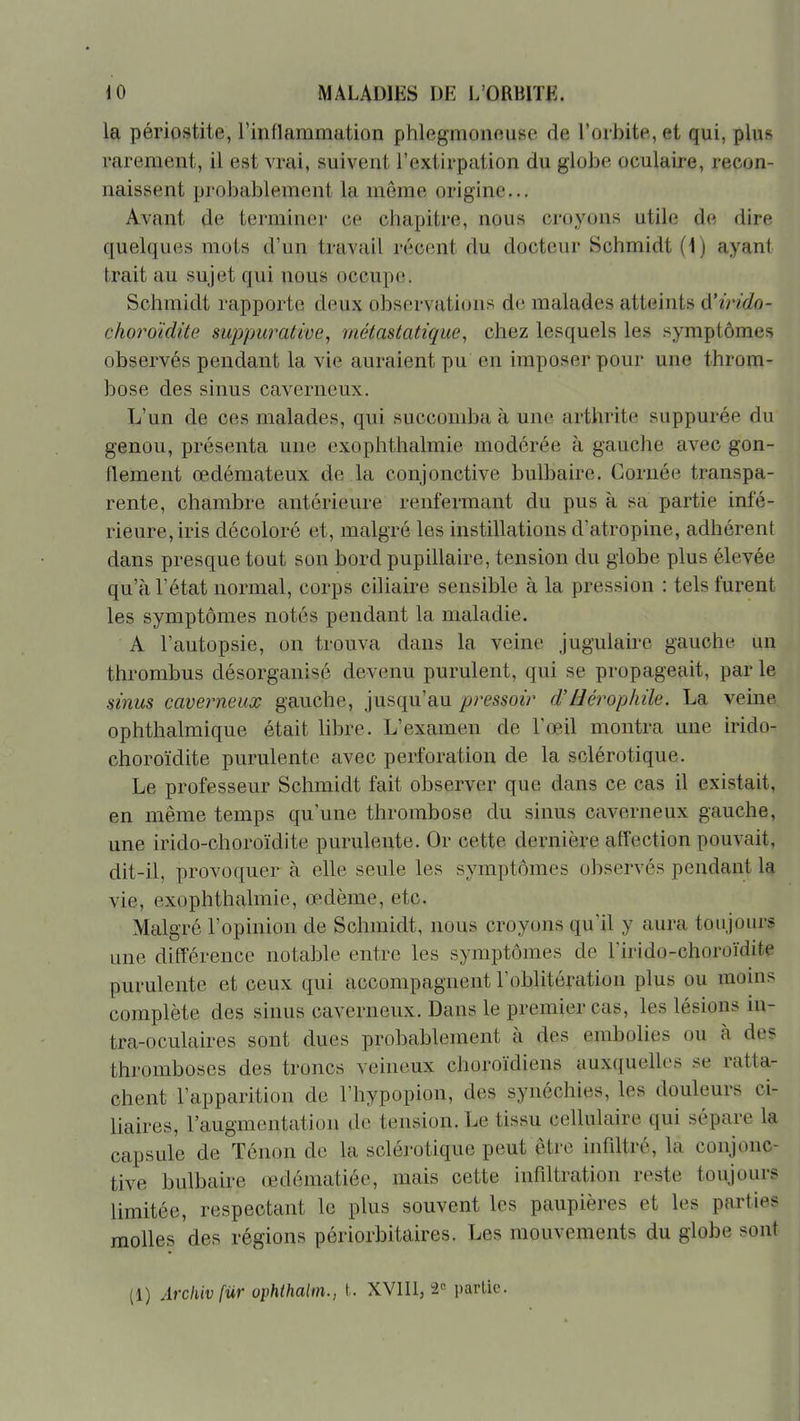 la périostite, rinflammation phlegmonoiise de l'orbite, et qui, plus rarement, il est vrai, suivent l'extirpation du globe oculaire, recon- naissent proJ)ablement la même origine... Avant de terminer ce chapitre, nous croyons utile de dire quelques mots d'un travail récent du docteur Schmidt (1) ayant trait au sujet qui nous occupe. Schmidt rapporte deux observations de malades atteints A'irido- choroïdite suppurative, méiastatique, chez lesquels les symptômes observés pendant la vie auraient pu en imposer pour une throm- bose des sinus caverneux. L'un de ces malades, qui succomba à une arthrite suppurée du genou, présenta une exophthalmie modérée à gauche avec gon- flement œdémateux de la conjonctive bulbaire. Cornée transpa- rente, chambre antérieure renfermant du pus à sa partie infé- rieure, iris décoloré et, malgré les instillations d'atropine, adhérent dans presque tout son bord pupillaire, tension du globe plus élevée qu'à l'état normal, corps ciliaire sensible à la pression : tels furent les symptômes notés pendant la maladie. A l'autopsie, on trouva dans la veine jugulaire gauche un thrombus désorganisé devenu purulent, qui se propageait, par le sinus caverneux gauche, jusqu'au pressoir d'Hérophile. La veine ophthalmique était libre. L'examen de l'œil montra une irido- choroïdite purulente avec perforation de la sclérotique. Le professeur Schmidt fait observer que dans ce cas il existait, en même temps qu'une thrombose du sinus caverneux gauche, une irido-choroïdite purulente. Or cette dei^nière afl'ection pouvait, dit-il, provoquer à elle seule les symptômes observés pendant la vie, exophthalmie, œdème, etc. Malgré l'opinion de Schmidt, nous croyons qu'il y aura toujours une différence notable entre les symptômes de lïrido-choroïdite purulente et ceux qui accompagnent l'oblitération plus ou moins complète des sinus caverneux. Dans le premier cas, les lésions in- tra-oculaires sont dues probablement à des embolies ou à des thromboses des troncs veineux choroïdiens auxquelles se ratta- chent l'apparition de l'hypopion, des synéchies, les douleurs ci- liaires, l'augmentation de tension. Le tissu cellulaire qui sépare la capsule de Ténon de la sclérotique peut être infdtré, la conjonc- tive bulbaire œdématiée, mais cette infiltration reste toujours limitée, respectant le plus souvent les paupières et les parties molles des régions périorbitaires. Les mouvements du globe sont