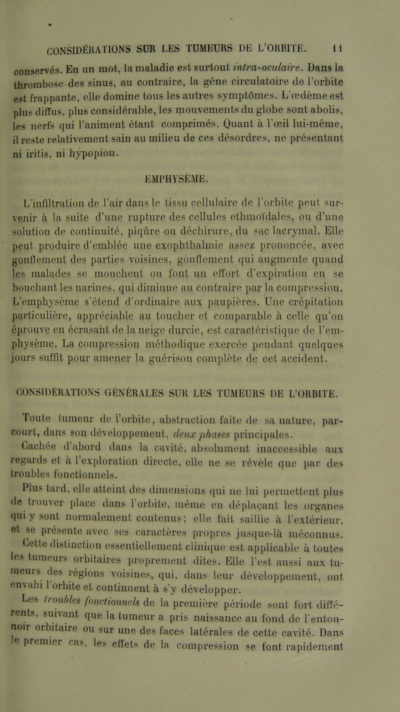 conservés. En un mot, la maladie est surtout intra-oculaire. Dans la thrombose des sinus, au contraire, la gêne circulatoire de l'orbite est frappante, elle domine tous les autres symptômes. L'œdème est plus diffus, plus considérable, les mouvements du globe sont abolis, les nerfs qui l'animent étant comprimés. Quant à l'œil lui-même, il reste relativement sain au milieu de ces désordres, ne présentant ni iritis, ni hypopion. EMPHYSÈME. L'infiltration de l'aif dans le tissu cellulaire de l'orbite peut sur- venir à la suite d'une rupture des cellules ethmoïdales, ou d'une solution de continuité, piqûre ou déchirure, du sac lacrymal. Elle peut produire d'emblée une exophthalmie assez prononcée, avec gonflement des parties voisines, gonflement qui augmente quand les malades se mouchent ou font un effort d'expiration en se bouchant les narines, qui diminue au contraire parla compression. L'emphysème s'étend d'ordinaire aux paupières. Une crépitation particulière, appréciable au toucher et comparable à celle qu'on éprouve en écrasant de la neige durcie, est caractéristique de l'em- physème. La compression méthodique exercée pendant quelques jours suffit pour amener la guérison complète de cet accident. CONSIDÉRATIONS GÉNÉRALES SUR LES TUMEURS DE L'ORBITE. Toute tumeur de l'orbite, abstraction faite de sa nature, par- court, dans son développement, deux phases principales. Cachée d'abord dans la cavité, absolument inaccessible aux regards et à l'exploration directe, elle ne se révèle que par des troubles fonctionnels. Plus tard, elle atteint des dimensions qui ne lui permettent plus de trouver place dans l'orbite, même en déplaçant les organes ((uiy sont normalement contenus; elle fait saillie à l'extérieur, et se présente avec ses caractères propres jusque-là méconnus. Cette distinction essentiellement clinique est applicable à toutes les tumeurs orbitaires proprement dites. Elle l'est aussi aux tu- meurs des régions voisines, qui, dans leur développement, ont •mvahi l'orbite et continuent à s'y développer. Les troubles fonctionnels de la première période sont fort diffé- rents, suivant que la tumeur a pris naissance au fond de l'enton- noir orbitaire ou sur une des faces latérales de cette cavité. Dans premier cas, les effets de la compression se font rapidement