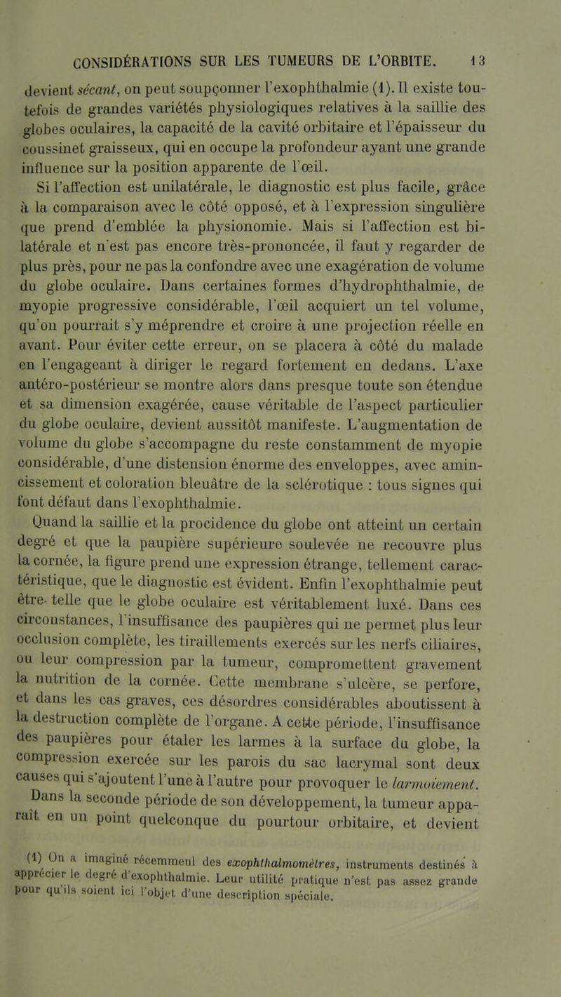 devient sécant, on peut soupçonner l'exophthalmie (1). Il existe tou- tefois de grandes variétés physiologiques relatives à la saillie des globes oculaires, la capacité de la cavité orbitaire et l'épaisseur du coussinet graisseux, qui en occupe la profondeur ayant une grande inlluence sur la position apparente de l'œil. Si l'aflection est unilatérale, le diagnostic est plus facile, grâce à la comparaison avec le côté opposé, et à l'expression singulière que prend d'emblée la physionomie. Mais si l'affection est bi- latérale et n'est pas encore très-prononcée, il faut y regarder de plus près, pour ne pas la confondre avec une exagération de volume du globe oculaire. Dans certaines formes d'hydrophthalmie, de myopie progressive considérable, l'œil acquiert un tel volume, qu'on pourrait s'y méprendre et croire à une projection réelle en avant. Pour éviter cette erreur, on se placera à côté du malade en l'engageant à diriger le regard fortement en dedans. L'axe antéro-postérieur se montre alors dans presque toute son étençiue et sa dimension exagérée, cause véritable de l'aspect particulier du globe oculake, devient aussitôt manifeste. L'augmentation de volume du globe s'accompagne du reste constamment de myopie considérable, d'une distension énorme des enveloppes, avec amin- cissement et coloration bleuâtre de la sclérotique : tous signes qui font défaut dans l'exophthalmie. Quand la saillie et la procidence du globe ont atteint un certain degré et que la paupière supérieure soulevée ne recouvre plus la cornée, la figure prend une expression étrange, tellement carac- téristique, que le diagnostic est évident. Enfin l'exophthalmie peut être- telle que le globe oculaire est véritablement luxé. Dans ces circonstances, l'insuffisance des paupières qui ne permet plus leur occlusion complète, les tiraillements exercés sur les nerfs ciliaires, ou leur compression par la tumeur, compromettent gravement la nutrition de la cornée. Cette membrane s'ulcère, se perfore, et dans les cas graves, ces désordres considérables aboutissent à la destruction complète de l'organe. A cette période, l'insuffisance des paupières pour étaler les larmes à la surface du globe, la compression exercée sur les parois du sac lacrymal sont deux causes qui s'ajoutent l'une à l'autre pour provoquer la larmoiement. Dans la seconde période de son développement, la tumeur appa- raît en un point quelconque du pourtour orbitaire, et devient (1) On a imaginé récemmenl des exoiphltialmomèlres, instruments destinés à apprécier le degré d'exophthalmie. Leur utilité pratique n'est pas assez grande pour qu ds soient ici l'objet d'une description spéciale.