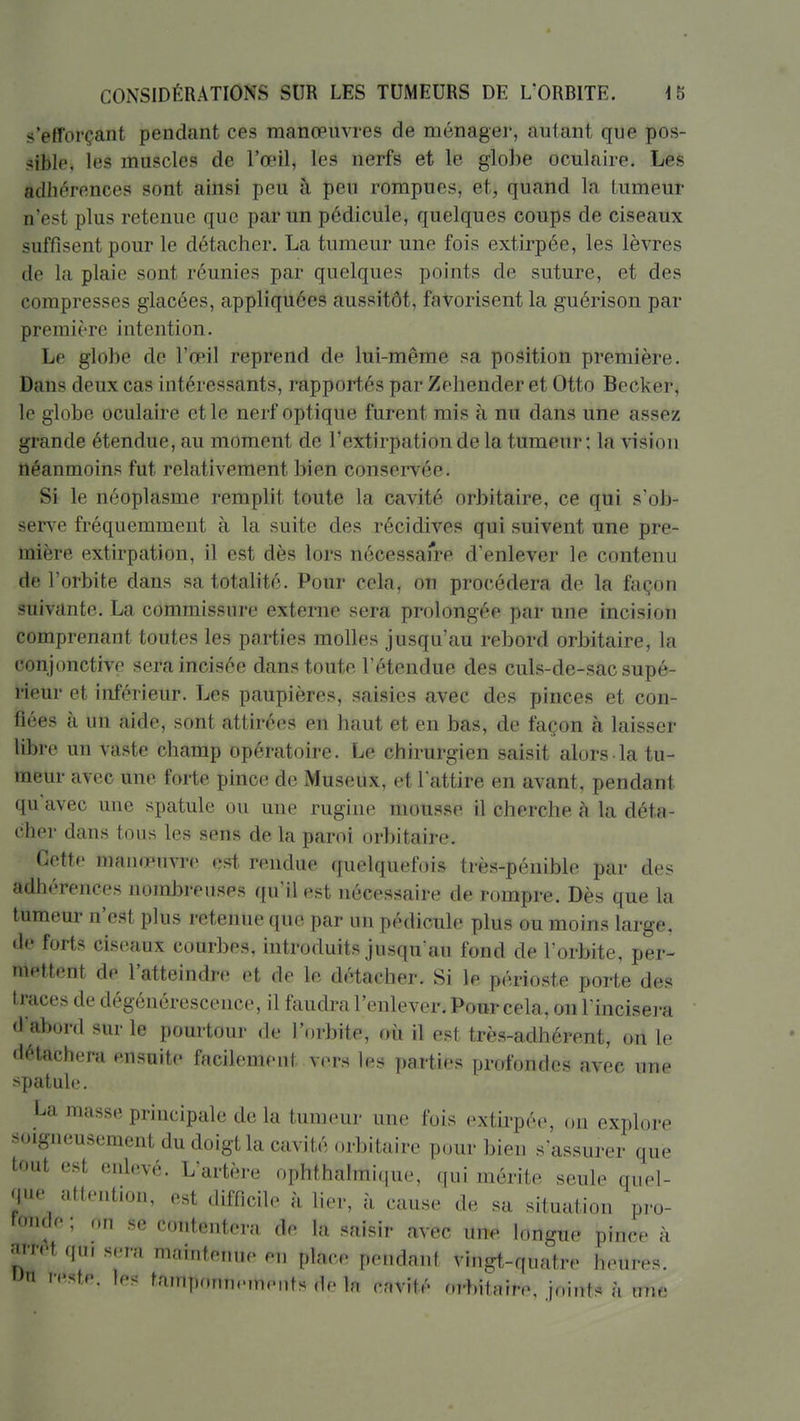 s'efforçant pendant ces manœuvres de ménager, autant que pos- sible, les muscles de l'œil, les nerfs et le globe oculaire. Les adhérences sont ainsi peu à peu rompues, et, quand la tumeur n'est plus retenue que par un pédicule, quelques coups de ciseaux suffisent pour le détacher. La tumeur une fois extirpée, les lèvres de la plaie sont réunies par quelques points de suture, et des compresses glacées, appliquées aussitôt, favorisent la guérison par première intention. Le globe de l'œil reprend de lui-même sa position première. Dans deux cas intéressants, rapportés par Zehender et Otto Becker, le globe oculaire et le nerf optique furent mis à nu dans une assez grande étendue, au moment de l'extirpation de la tumeur; la vision néanmoins fut relativement bien conservée. Si le néoplasme remplit toute la cavité orbitaire, ce qui s'ob- sers e fréquemment à la suite des récidives qui suivent une pre- mière extirpation, il est dès lors nécessaire d'enlever le contenu de l'orbite dans sa totalité. Pour cela, on procédera de la façon suivante. La commissure externe sera prolongée par une incision comprenant toutes les parties molles jusqu'au rebord orbitaire, la conjonctive sera incisée dans toute l'étendue des culs-de-sac supé- rieur et inférieur. Les paupières, saisies avec des pinces et con- fiées à un aide, sont attirées en haut et en bas, de façon à laisser libre un vaste champ opératoire. Le chirurgien saisit alors la tu- meur avec une forte pince de Museux, et l'attire en avant, pendant qu'avec une spatule ou une rugine mousse il cherche à la déta- cher dans tous les sens de la paroi orbitaire. Cette manœuvre est rendue quelquefois très-pénible par des adhérences nombreuses qu'il est nécessaire de rompre. Dès que la tumeur n'est plus retenue que par un pédicule plus ou moins large, de forts ciseaux courbes, introduits jusqu'au fond de l'orbite, per- mettent de l'atteindre et de le détacher. Si le périoste porte des traces de dégénérescence, il faudra l'enlever. Ponr cela, on l'incisera d'abord sur le pourtour de l'orbite, où il est très-adhérent, on le détachera ensuite facilement vers les parties profondes avec une spatule. La juasse principale de la tumeur une fois extirpée, on explore soigneusement du doigt la cavité orbitaire pour bien s'assurer que tout est enlevé. L'artère ophthaImi(iue, qui mérite seule quel- que^ attention, est difficile à lier, à cause de sa situation pro- f(mde ; on se contentera de la saisir avec une longue pince à ^t qui sera maintenue en place pendant vingt-quatre heures. > <'«te. les tamponnements de In cavité orbiinire, joiiïts à une