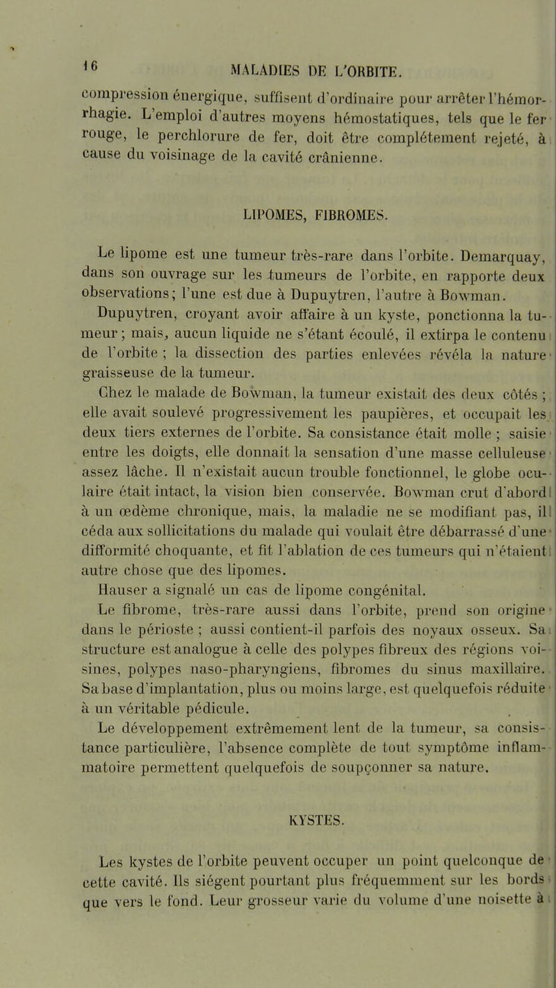compression énergique, suffisent d'ordinaire pour arrêter l'hémor- rhagie. L'emploi d'autres moyens hémostatiques, tels que le fer- rouge, le perchlorure de fer, doit être complètement rejeté, ài cause du voisinage de la cavité crânienne. LIPOMES, FIBROMES. Le lipome est une tumeur très-rare dans l'orbite. Demarquay, dans son ouvrage sur les lumeurs de l'orbite, en rapporte deux observations; l'une est due à Dupuytren, l'autre à Bowman. Dupuytren, croyant avoir affaire à un kyste, ponctionna la tu-- meur ; mais, aucun liquide ne s'étant écoulé, il extirpa le contenu i de l'orbite; la dissection des parties enlevées révéla la nature- graisseuse de la tumeur. Chez le malade de Bowman, la tumeur existait des deux côtés ; ; elle avait soulevé progressivement les paupières, et occupait les; deux tiers externes de l'orbite. Sa consistance était molle ; saisie entre les doigts, elle donnait la sensation d'une masse celluleuse ■ assez lâche. Il n'existait aucun trouble fonctionnel, le globe ocu-- laire était intact, la vision bien conservée. Bowman crut d'abordI à un œdème chronique, mais, la maladie ne se modifiant pas, ill céda aux sollicitations du malade qui voulait être débarrassé d'une* difformité choquante, et fît l'ablation de ces tumeurs qui n'étaient! autre chose que des lipomes. Hauser a signalé un cas de lipome congénital. Le fibrome, très-rare aussi dans l'orbite, prend son origine* dans le périoste ; aussi contient-il parfois des noyaux osseux. Sai structure est analogue à celle des polypes fibreux des régions voi-- sines, polypes naso-pharyngiens, fibromes du sinus maxillaire. Sa base d'implantation, plus ou moins large, est quelquefois réduite ■ à un véritable pédicule. Le développement extrêmement lent de la tumeur, sa consis- tance particulière, l'absence complète de tout symptôme inflam-- matoire permettent quelquefois de soupçonner sa nature. KYSTES. Les kystes de l'orbite peuvent occuper un point quelconque de • cette cavité. Ils siègent pourtant plus fréquemment sur les bords- que vers le fond. Leur grosseur varie du volume d'une noisette ài