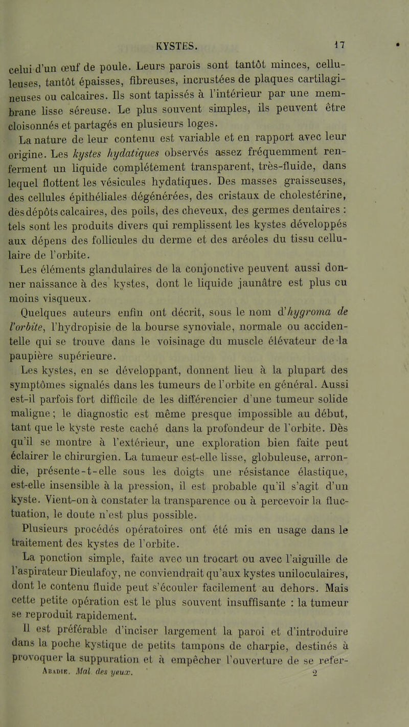 KYSTES. n celui d'un œuf de poule. Leurs parois sont tantôt minces, cellu- leuses, tantôt épaisses, fibreuses, incrustées de plaques cartilagi- neuses ou calcaires. Ils sont tapissés à l'intérieur par une mem- brane lisse séreuse. Le plus souvent simples, ils peuvent être cloisonnés et partagés en plusieurs loges. La nature de leur contenu est variable et en rapport avec leur origine. Les kystes hydatiques observés assez fréquemment ren- ferment un liquide complètement transparent, très-fluide, dans lequel flottent les vésicules hydatiques. Des masses graisseuses, des cellules épithéliales dégénérées, des cristaux de cholestérine, dès dépôts calcaires, des poils, des cheveux, des germes dentaires : tels sont les produits divers qui remplissent les kystes développés aux dépens des follicules du derme et des aréoles du tissu cellu- laire de l'orbite. Les éléments glandulaires de la conjonctive peuvent aussi don- ner naissance à des kystes, dont le liquide jaunâtre est plus eu moins visqueux. Quelques auteurs enfin ont décrit, sous le nom à'hygroma de l'orbite, l'hydropisie de la bourse synoviale, normale ou acciden- telle qui se trouve dans le voisinage du muscle élévateur de-la paupière supérieure. Les kystes, en se développant, donnent lieu à la plupart des symptômes signalés dans les tumeurs de l'orbite en général. Aussi est-il parfois fort difficile de les différencier d'une tumeur solide maligne ; le diagnostic est même presque impossible au début, tant que le kyste reste caché dans la profondeur de l'orbite. Dès qu'il se montre à l'extérieur, une exploration bien faite peut éclairer le chirurgien. La tumeur est-elle lisse, globuleuse, arron- die, présente-t-elle sous les doigts une résistance élastique, est-elle insensible à la pression, il est probable qu'il s'agit d'un kyste. Vient-on à constater la transparence ou à percevoir la fluc- tuation, le doute n'est plus possible. Plusieurs procédés opératoires ont été mis en usage dans le traitement des kystes de l'orbite. La ponction simple, faite avec un trocart ou avec l'aiguille de l'aspirateur Dieulafoy, ne conviendrait qu'aux kystes uniloculaires, dont le contenu fluide peut s'écouler facilement au dehors. Mais cette petite opération est le plus souvent insuffisante : la tumeur se reproduit rapidement. Il est préférable d'inciser largement la paroi et d'introduire dans la poche kystique de petits tampons de charpie, destinés à provoquer la suppuration et à empêcher Touveriui-e de se refer- Abadie. Mal des yeux. 2