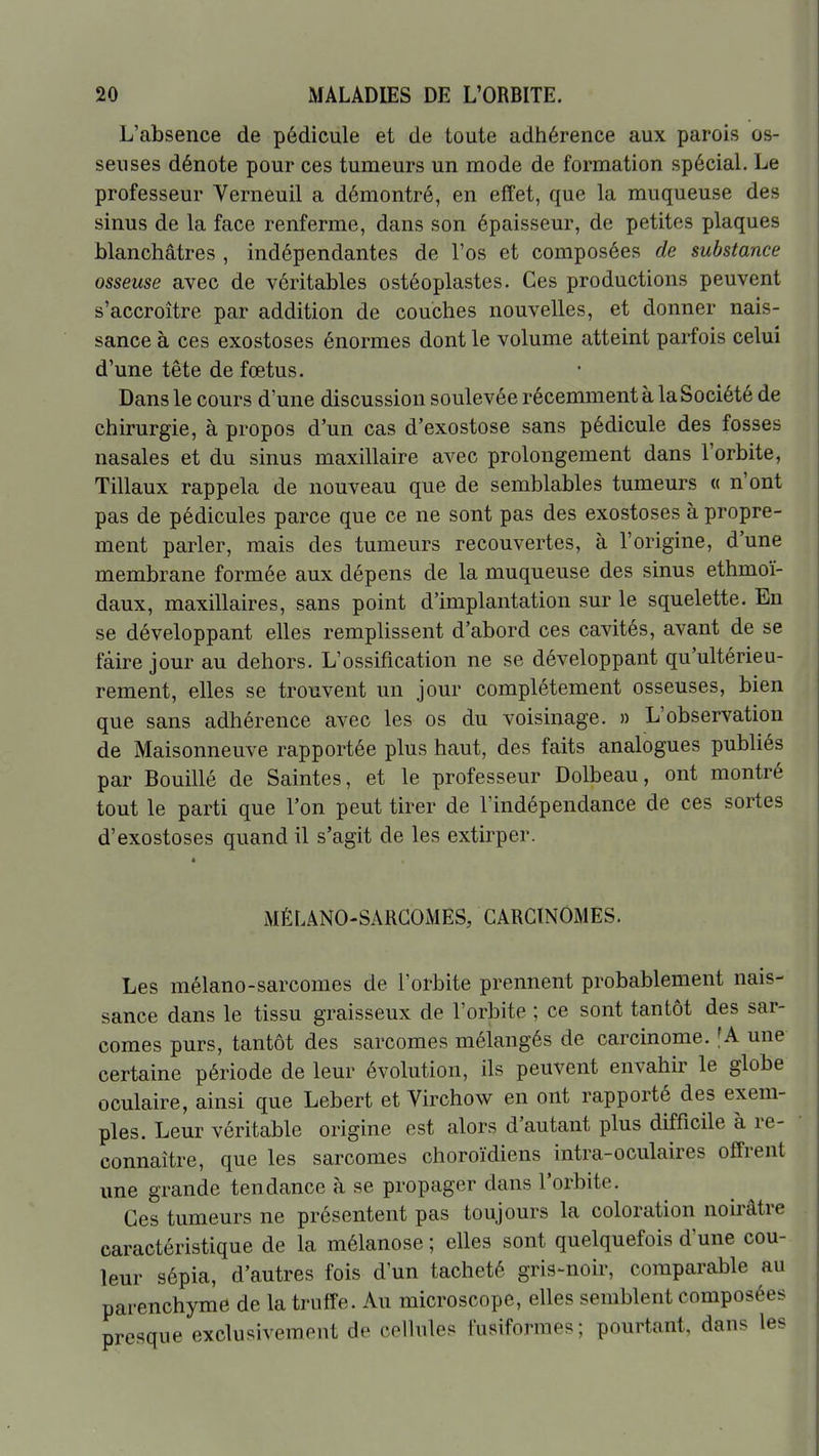 L'absence de pédicule et de toute adhérence aux parois os- seuses dénote pour ces tumeurs un mode de formation spécial. Le professeur Verneuil a démontré, en effet, que la muqueuse des sinus de la face renferme, dans son épaisseur, de petites plaques blanchâtres , indépendantes de l'os et composées de substance osseuse avec de véritables ostéoplastes. Ces productions peuvent s'accroître par addition de couches nouvelles, et donner nais- sance à ces exostoses énormes dont le volume atteint parfois celui d'une tête de fœtus. Dans le cours d'une discussion soulevée récemment à la Société de chirurgie, à propos d'un cas d'exostose sans pédicule des fosses nasales et du sinus maxillaire avec prolongement dans l'orbite, Tillaux rappela de nouveau que de semblables tumeurs « n'ont pas de pédicules parce que ce ne sont pas des exostoses à propre- ment parler, mais des tumeurs recouvertes, à l'origine, d'une membrane formée aux dépens de la muqueuse des sinus ethmoï- daux, maxillaires, sans point d'implantation sur le squelette. En se développant elles remplissent d'abord ces cavités, avant de se faire jour au dehors. L'ossification ne se développant qu'ultérieu- rement, elles se trouvent un jour complètement osseuses, bien que sans adhérence avec les os du voisinage. » L'observation de Maisonneuve rapportée plus haut, des faits analogues publiés par Bouillé de Saintes, et le professeur Dolbeau, ont montré tout le parti que l'on peut tirer de l'indépendance de ces sortes d'exostoses quand il s'agit de les extirper. MÊLÂNO-SARCOiMES, CARGlNOiMES. Les mélano-sarcomes de l'orbite prennent probablement nais- sance dans le tissu graisseux de l'orbite ; ce sont tantôt des sar- comes purs, tantôt des sarcomes mélangés de carcinome. fA une certaine période de leur évolution, ils peuvent envahh^ le globe oculaire, ainsi que Lebert et Virchow en ont rapporté des exem- ples. Leur véritable origine est alors d'autant plus difficile à re- connaître, que les sarcomes choroïdiens intra-oculaires offrent une grande tendance à se propager dans l'orbite. Ces tumeurs ne présentent pas toujours la coloration noirâtre caractéristique de la mélanose ; elles sont quelquefois d'une cou- leur sépia, d'autres fois d'un tacheté gris-noir, comparable au parenchyme de la truffe. Au microscope, elles semblent composées presque exclusivement de cellules fusiformes; pourtant, dans les