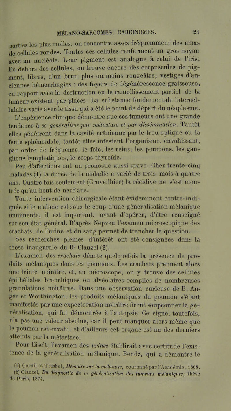parties les plus molles, on rencontre assez fréquemment des amas de cellules rondes. Toutes ces cellules renferment un gros noyau avec un nucléole. Leur pigment est analogue à celui de l'iris. En dehors des cellules, on trouve encore d*es corpuscules de pig- ment, libres, d'un brun plus ou moins rougeâtre, vestiges d'an- ciennes hémorrhagies : des foyers de dégénérescence graisseuse, en rapport avec la destruction ou le ramollissement partiel de la tumeur existent par places. La substance fondamentale intercel- lulaire varie avec le tissu qui a été le point de départ du néoplasme. L'expérience clinique démontre que ces tumeurs ont une grande tendance à se généraliser par métastase et par dissémination. Tantôt elles pénètrent dans la cavité crânienne par le trou optique ou la fente sphénoïdale, tantôt elles infestent l'organisme, envahissant, par ordre de fréquence, le foie, les reins, les poumons, les gan- glions lymphatiques, le corps thyroïde. Peu d'affections ont un pronostic aussi grave. Chez trente-cinq malades (i) la durée de la maladie a varié de trois mois à quatre ans. Quatre fois seulement (Gruveilhier) la récidive ne s'est mon- trée qu'au bout de neuf ans. Toute intervention chirurgicale étant évidemment contre-indi- quée si le malade est sous le coup d'une généralisation mélanique imminente, il est important, avant d'opérer, d'être renseigné sur son état général. D'après Nepveu l'examen microscopique des crachats, de l'urine et du sang permet de trancher la question. Ses recherches pleines d'intérêt ont été consignées dans la thèse inaugurale du D' Glauzel (2). L'examen des crachats dénote quelquefois la présence de pro- duits mélaniques dans les poumons. Les crachats prennent alors une teinte noirâtre, et, au microscope, on y trouve des cellules épithéliales bronchiques ou alvéolaires remplies de nombreuses granulations noirâtres. Dans une observation curieuse de B. An- ger et Worthington, les produits mélaniques du poumon s'étant manifestés par une expectoration noirâtre firent soupçonner la gé- néralisation, qui fut démontrée à l'autopsie. Ge signe, toutefois, n'a pas une valeur absolue, car il peut manquer alors même que le poumon est envahi, et d'ailleurs cet organe est un des derniers atteints par la métastase. Pour Eiselt, l'examen des urines établirait avec certitude l'exis- tence de la généralisation mélanique. Bendz, qui a démontré le (1) Cornil cL Trasbot, Mémoire sur la mélanose, couronné par l'Académie, 1868. (2) Clauzel, Du diagnostic de la gdndralisadon des tumeurs mélaniques, thèse de Paris, 187'i.