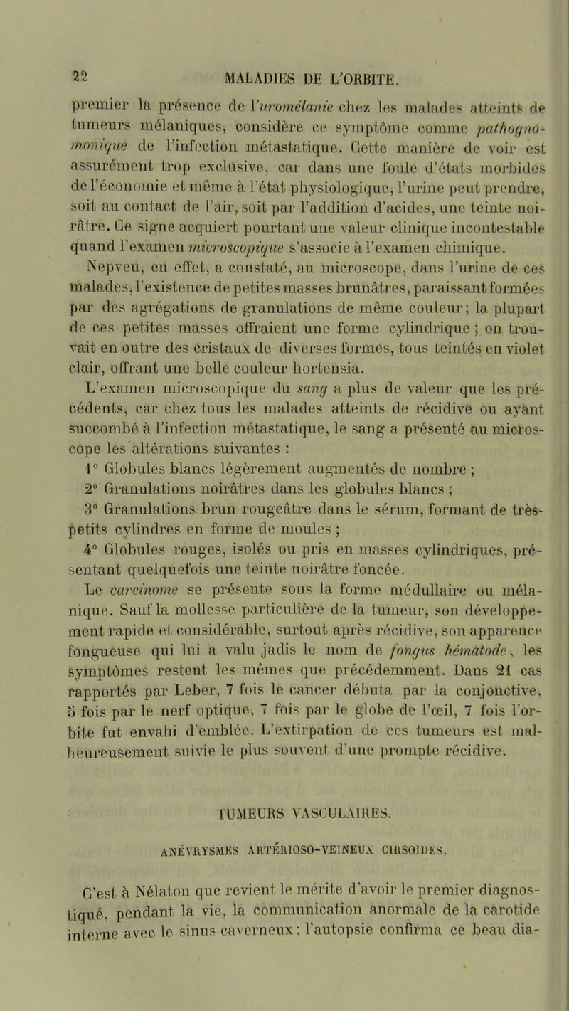 premier la présence de Viiromélanie chez les malade.-^ atteints de tumeurs mélaniques, considère ce symptôme comme pathoyno- monique de l'infection métastatique. Cette manière de voir est assurément trop exclusive, car dans une foule d'états morbides de l'économie et môme à l'état physiologique, l'urine peut prendre, soit au contact de l'air, soit par l'addition d'acides, une teinte noi- râtre. Ce signe acquiert pourtant une valeur clinique incontestable quand l'examen microscopique s'associe à l'examen chimique. Nepveu, en efï'et, a constaté, au microscope, dans l'urine de ces malades, l'existence de petites masses brunâtres, paraissant formée- par des agrégations de granulations de même couleur ; la plupart de ces petites masses offraient une forme cylindrique ; on trou- vait en outre des cristaux de diverses formes, tous teintés en violet clair, offrant une belle couleur hortensia. L'examen microscopique du sang a plus de valeur que les pré- cédents, car chez tous les malades atteints de récidive ou ayant succombé à l'infection métastatique, le sang a présenté au micros- cope les altérations suivantes : 1° Globules blancs légèrement augmentés de nombre ; 2 Granulations noirâtres dans les globules blancs ; B** Granulations brun rougeâtre dans le sérum, formant de très- i)etits cylindres en forme de moules ; •4° Globules rouges, isolés ou pris en masses cylindriques, pré- sentant quelquefois une teinte noh'âtre foncée. Le carcinome se présente sous la forme médullaire ou méla- nique. Sauf la mollesse particulière de la tumeur, son développe- ment rapide et considérable, surtout après récidive, son apparence fongueuse qui lui a valu jadis le nom de fongus hématode, les symptômes restent les mêmes que précédemment. Dans 21 cas rapportés par Leber, 7 fois le cancer débuta par la conjonctive, 5 fois par le nerf optique, 7 fois par le globe de l'œil, 7 fois l'or- bite fut envahi d'emblée. L'extirpation de ces tumeurs est mal- heureusement suivie le plus souvent d'une prompte récidive. TUMEURS VASCULAIRES. ANÉVllYSAIES ARTÉRIOSO-VEINEUX ClUSOlDtS. C'est à Nélaton que revient le mérite d'avoir le premier diagnos- tiqué, pendant la vie, la communication anormale de la carotide interne avec le sinus caverneux; l'autopsie confirma ce beau dia-