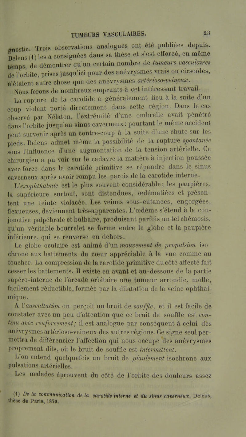 tfiiostic Trois observations analogues ont été publiées depuis. Delcns (i) les a consignées dans sa thèse et s'est efforcé, en même temps de démontrer qu'un certain nombre de tumeurs vasculaires de l'orbite, prises jusqu'ici pour des anévrysmes vrais ou cirsoïdes, n'étaient autre chose que des anévrysmes artérioso-veineux. Nous ferons de nombreux emprunts à cet intéressant travail. La rupture de la carotide a généralement lieu à la suite d'un coup violent porté directement dans cette région. Dans le cas observé par Nélaton, l'extrémité d'une ombrelle avait pénétré dans l'orbite jusqu'au sinus caverneux: pourtant le même accident peut survenir après un contre-coup à la suite d'une chute sur les pieds. Delens admet même la possibilité de la rupture spontanée sous l'influence d'une augmentation de la tension artérielle. Ce chirurgien a pu voir sur le cadavre la matière à injection poussée avec force dans la carotide primitive se répandre dans le sinus caverneux après avoir rompu les parois de la carotide interne. Vexophthalmie est le plus souvent considérable; les paupières, la supérieure surtout, sont distendues, œdématiées et présen- tent une teinte violacée. Les veines sous-cutanées, engorgées, flexueuses, deviennent très-apparentes. L'œdème s'étend à la con- jonctive palpébrale et bulbaire, produisant parfois un tel chémosis, qu'un véritable bourrelet se forme entre le globe et la paupière inférieure, qui se renverse en dehors. Le globe oculabe est animé d'un mouvement de propulsion iso chi'one aux battements du cœur appréciable à la vue comme au toucher. La compression de la carotide primitive du côté affecté fait cesser les battements. Il existe en avant et au-dessous de la partie supéro-interne de l'arcade orbitaire une tumeur arrondie, molle, facilement réductible, formée par la dilatation de la veine ophthal- mique. A y auscultation on perçoit un bruit de souffle, et il est facile de constater avec un peu d'attention que ce bruit de souffle est con- tinu avec renforcement; il est analogue par conséquent à celui des anévrysmes artérioso-veineux des autres régions. Ce signe seul per- mettra de différencier l'affection qui nous occupe des anévrysmes proprement dits, où le bruit de souffle est intermittent. L'on entend quelquefois un bruit de piaulement isochrone aux pulsations artérielles. Les malades éprouvent du côté de l'orbite des douleurs assez (1) De la communication delà carotide interne et du sinus caverneux, Delcns, th^se de Paris, 1870.