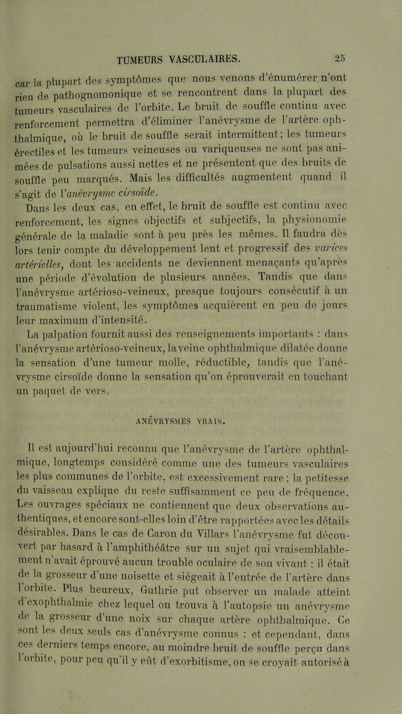 cai- la plupart des symptômes que nous venons d'énumérer n'ont rieu de pathognomonique et se rencontrent dans la plupart des tumeurs vasculaires de l'orbite. Le bruit de souffle continu avec renforcement permettra d'éliminer l'anévrysme de l'artère oph- thalmique, où le bruit de souffle serait intermittent ; les tumeurs érectiles et les tumeurs veineuses ou variqueuses ne sont pas ani- mées de pulsations aussi nettes et ne présentent que des bruits de souffle peu mai-qués. Mais les difficultés augmentent quand il s'agit de Vanévrysme cirsoïde. Dans les deux cas, en effet, le bruit de souffle est continu avec renforcement, les signes objectifs et subjectifs, la physionomie générale de la maladie sont à peu près les mêmes. Il faudra dès lors tenir compte du développement lent et progressif des varices artérielles, dont les accidents ne deviennent menaçants qu'après une période d'évolution de plusieurs années. Tandis que dans Vanévrysme artérioso-veineux, presque toujours consécutif à un traumatisme violent, les symptômes acquièrent en peu de jours leur maximum d'intensité. La palpation fournit aussi des renseignements importants : dans l'anévrysme artérioso-veineux, la veine ophthalmique dilatée donne la sensation d'une tumeur molle, réductible, tandis que l'ané- vrysme cirsoïde donne la sensation qu'on éprouverait en touchant un paquet de vers. ANÉVRYSMES VRAIS. Il est aujourd'hui reconnu que l'anévrysme de l'artère ophthal- mique, longtemps considéré comme une des tumeurs vasculaires les plus communes de l'orbite, est excessivement rare ; la petitesse du vaisseau explique du reste suffisamment ce peu de fréquence. Les ouvrages spéciaux ne contiennent que deux observations au- thentiques, et encore sont-elles loin d'être rapportées avec les détails désirables. Dans le cas de Garon du Villars l'anévrysme fut décou- vert par hasard à l'amphithéâtre sur un sujet qui vraisemblable- ment n'avait éprouvé aucun trouble oculaire de son vivant : il était de la grosseur d'une noisette et siégeait à l'entrée de l'artère dans l'orbite. Plus heureux, Guthrie put observer un malade atteint d cxophthalmie chez lequel on trouva à l'autopsie un anévrysme de la grosseur d'une noix sur chaque artère ophthalmique. Ge sont les deux seuls cas d'anévrysme connus : et cependant, dans ces derniers temps encore, au moindre bruit de souffle perçu dans l'orbite, pour peu qu'il y eût d'exorbitisme, on se croyait autorisé à