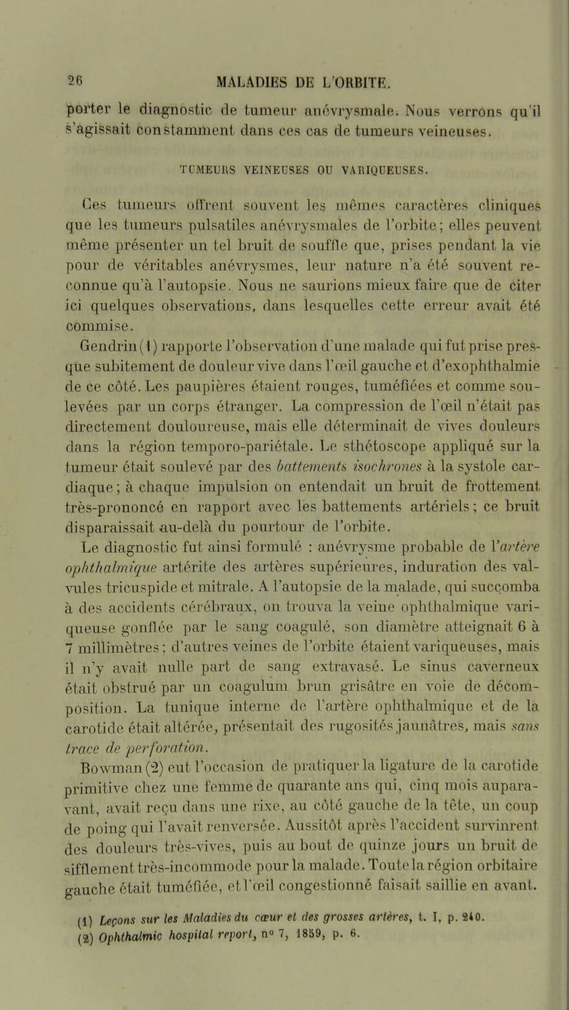porter le diagnostic de tumeur anovrysmale. Nous verrons qu'il s'agissait constamment dans ces cas de tumeurs veineuses. TCMEUUS VEINEUSES OU V.\RIQUEUSES. Ces tumeurs offrent souvent les? mêmes caractères cliniques que les tumeurs pulsatiles anévrysmales de l'orbite ; elles peuvent même présenter un tel bruit de souffle que, prises pendant la vie pour de véritables anévrysraes, leur nature n'a été souvent re- connue qu'à l'autopsie. Nous ne saurions mieux faire que de citer ici quelques observations, dans lesquelles cette erreur avait été commise. Gendrin( I) rapporte l'observation d'une malade qui fut prise pres- que subitement de douleur vive dans l'œil gauche et d'exophthalmie de ce côté. Les paupières étaient rouges, tuméfiées et comme sou- levées par un corps étranger. La compression de l'œil n'était pas directement douloureuse, mais elle déterminait de vives douleurs dans la région teraporo-pariétale. Le sthctoscope appliqué sur la tumeur était soulevé par des battements isochrones à la systole car- diaque ; à chaque impulsion on entendait un bruit de frottement très-prononcé en rapport avec les battements artériels ; ce bruit disparaissait au-delà du pourtour de l'orbite. Le diagnostic fut ainsi formulé : anévrysme probable de Vartève ophthalmique artérite des artères supérieures, induration des val- vules tricuspide et mitrale. A l'autopsie de la malade, qui succomba à des accidents cérébraux, on trouva la veine ophthalmique vari- queuse gonflée par le sang coagulé, son diamètre atteignait 6 à 7 millimètres; d'autres veines de l'orbite étaient variqueuses, mais il n'y avait nulle part de sang extravasé. Le sinus caverneux était obstrué par un coagulum brun grisâtre en voie de décom- position. La tunique interne de l'artère ophthalmique et de la carotide était altérée^, présentait des rugosités jaunâtres, mais sans trace de -perforation. Bowman(^) eut l'occasion de pratiquer la ligature de la carotide primitive chez une femme de quarante ans qui, cinq mois aupara- vant, avait reçu dans une rixe, au côté gauche de la tête, un coup de poing qui l'avait renversée. Aussitôt après l'accident survinrent des douleurs très-vives, puis au bout de quinze jours un bruit de sifflement très-incommode pour la malade. Toute la région orbitaire gauche était tuméfiée, et l'œil congestionné faisait saillie en avant. (1) Leçons sur les Maladies du cœur et des grosses artères, t. I, p. 240. (2) Ophthalmic hospilal report, n» 7, 1859, p. 6.