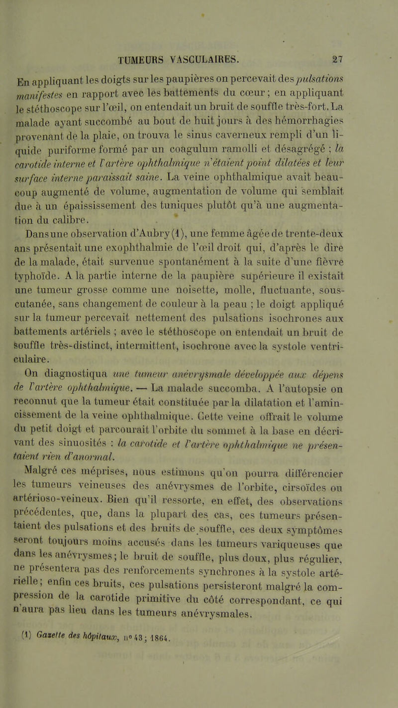En appliquant les doigts sur les paupières on percevait des pulsations manifestes en rapport avec les battements du cœur ; en appliquant le stéthoscope sur l'œil, on entendait un bruit de souffle très-fort, La malade ayant succombé au bout de huit jours à des hémorrhagies provenant de la plaie, on trouva le sinus caverneux rempli d'un li- quide puriforme formé par un coagulum ramolli et désagrégé ; la carotide interne et ïartère ophtlialmique n étaient point dilatées et leur surface interne paraissait saine. La veine ophthalmique avait beau- coup augmenté de volume, augmentation de volume qui semblait due à un épaississement des tuniques plutôt qu'à une augmenta- tion du calibre. Dans une observation d'Aubry (4), une femme âgée de trente-deux ans présentait une exophthalmie de l'œil droit qui, d'après le dire de la malade, était survenue spontanément à la suite d'une fièvre typhoïde. A la partie interne de la paupière supérieure il existait une tumeur grosse comme une noisette, molle, fluctuante, sous- cutanée, sans changement de couleur à la peau ; le doigt appliqué sur la tumeur percevait nettement des pulsations isochrones aux battements artériels ; avec le stéthoscope on entendait un bruit de souffle très-distinct, intermittent, isochrone avec la systole ventri- culaii'e. On diagnostiqua une tumeur anévrysmale développée aux dépens de Vartère ophthalmique. — La malade succomba. A l'autopsie on reconnut que la tumeur était constituée par la dilatation et l'amin- cissement de la veine ophthalmique. Cette veine offrait le volume du petit doigt et parcourait l'orbite du sommet à la base en décri- vant des sinuosités : la carotide et Varthre ophthalmique ne présen- taient rien d'anormal. Malgré ces méprises, nous estimons qu'on pourra différencier les tumeurs veineuses des anévrysmes de l'orbite, cirsoïdes ou artérioso-veineux. Bien qu'il ressorte, en effet, des observations précédentes, que, dans la plupart des cas, ces tumeurs présen- taient des pulsations et des bruits de.souffle, ces deux symptômes •seront toujours moins accusés dans les tumeurs variqueuses que dans les anévrysmes; le bruit de souffle, plus doux, plus régulier, ne présentera pas des renforcements synchrones à la systole arté- rielle ; enfin ces bruits, ces pulsations persisteront malgré la com- pression de la carotide primitive du côté correspondant, ce qui n'aura pas lieu dans les tumeurs anévrysmales. (1) Gazelle des hôpitaux, iio43; 1864.