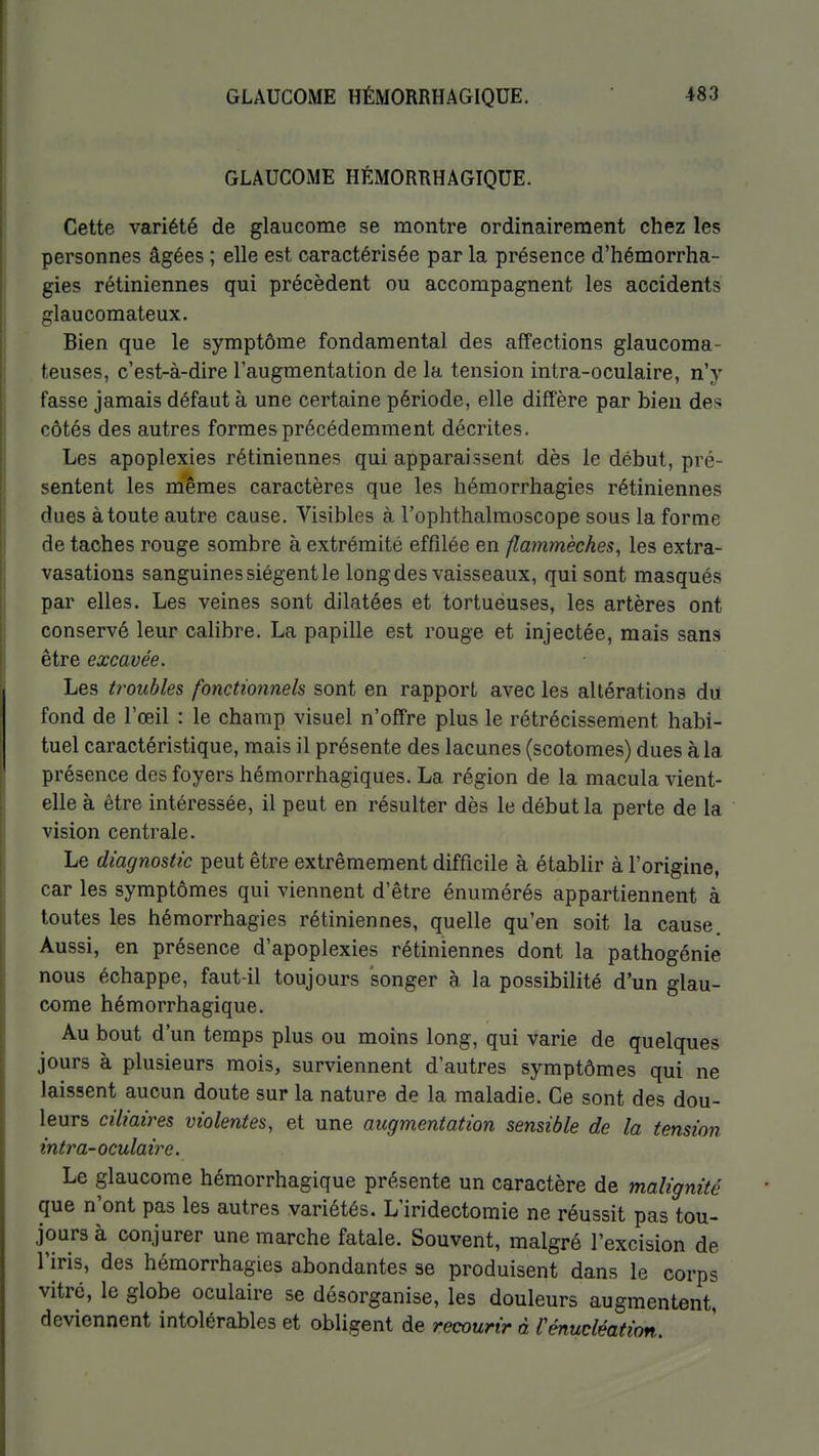 GLAUCOME HÉMORRHAGIQUE. Cette variété de glaucome se montre ordinairement chez les personnes âgées ; elle est caractérisée par la présence d'hémorrha- gies rétiniennes qui précèdent ou accompagnent les accidents glau comateux. Bien que le symptôme fondamental des affections glaucoma- teuses, c'est-à-dire l'augmentation de la tension intra-oculaire, n'y fasse jamais défaut à une certaine période, elle diffère par bien des côtés des autres formes précédemment décrites. Les apoplexies rétiniennes qui apparaissent dès le début, pré- sentent les mêmes caractères que les hémorrhagies rétiniennes dues à toute autre cause. Visibles à l'ophthalmoscope sous la forme de taches rouge sombre à extrémité effilée en flammèches, les extra- vasations sanguines siègent le long des vaisseaux, qui sont masqués par elles. Les veines sont dilatées et tortueuses, les artères ont conservé leur calibre. La papille est rouge et injectée, mais sans être excavée. Les troubles fonctionnels sont en rapport avec les altérations du fond de l'œil : le champ visuel n'offre plus le rétrécissement habi- tuel caractéristique, mais il présente des lacunes (scotomes) dues à la présence des foyers hémorrhagiques. La région de la macula vient- elle à être intéressée, il peut en résulter dès le début la perte de la vision centrale. Le diagnostic peut être extrêmement difficile à établir à l'origine, car les symptômes qui viennent d'être énumérés appartiennent à toutes les hémorrhagies rétiniennes, quelle qu'en soit la cause. Aussi, en présence d'apoplexies rétiniennes dont la pathogénie nous échappe, faut-il toujours songer à la possibilité d'un glau- come hémorrhagique. Au bout d'un temps plus ou moins long, qui varie de quelques jours à plusieurs mois, surviennent d'autres symptômes qui ne laissent aucun doute sur la nature de la maladie. Ce sont des dou- leurs ciliaires violentes, et une augmentation sensible de la tension intra-oculaire. Le glaucome hémorrhagique présente un caractère de malignité que n'ont pas les autres variétés. L'iridectomie ne réussit pas tou- jours à conjurer une marche fatale. Souvent, malgré l'excision de l'iris, des hémorrhagies abondantes se produisent dans le corps vitré, le globe oculaire se désorganise, les douleurs augmentent, deviennent intolérables et obligent de recourir à rénucléation.