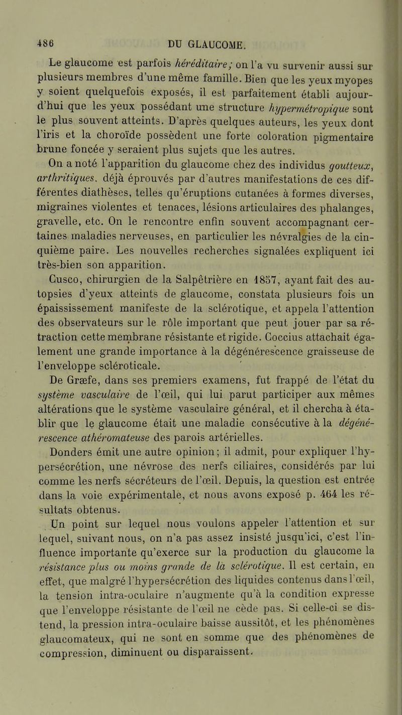 Le glaucome est parfois héréditaire; on l'a vu survenir aussi sur plusieurs membres d'une même famille. Bien que les yeux myopes y soient quelquefois exposés, il est parfaitement établi aujour- d'hui que les yeux possédant une structure hypermétropique sont le plus souvent atteints. D'après quelques auteurs, les yeux dont l'iris et la choroïde possèdent une forte coloration pigmentaire brune foncée y seraient plus sujets que les autres. On a noté l'apparition du glaucome chez des individus goutteux, arthritiques, déjà éprouvés par d'autres manifestations de ces dif- férentes diathèses, telles qu'éruptions cutanées à formes diverses, migraines violentes et tenaces, lésions articulaires des phalanges, gravelle, etc. On le rencontre enfin souvent accompagnant cer- taines maladies nerveuses, en particulier les névralgies de la cin- quième paire. Les nouvelles recherches signalées expliquent ici très-bien son apparition. Gusco, chirurgien de la Salpêtrière en 1857, ayant fait des au- topsies d'yeux atteints de glaucome, constata plusieurs fois un épaississement manifeste de la sclérotique, et appela l'attention des observateurs sur le rôle important que peut jouer par sa ré- traction cette mernbrane résistante et rigide. Coccius attachait éga- lement une grande importance à la dégénérescence graisseuse de l'enveloppe scléroticale. De Grsefe, dans ses premiers examens, fut frappé de l'état du système vasculaire de l'œil, qui lui parut participer aux mêmes altérations que le système vasculaire général, et il chercha à éta- blir que le glaucome était une maladie consécutive à la dégéné- rescence athéromateuse des parois artérielles. Donders émit une autre opinion ; il admit, pour expliquer l'hy- persécrétion, une névrose des nerfs ciliaires, considérés par lui comme les nerfs sécréteurs de l'œil. Depuis, la question est entrée dans la voie expérimentale, et nous avons exposé p. 464 les ré- sultats obtenus. Un point sur lequel nous voulons appeler l'attention et sur lequel, suivant nous, on n'a pas assez insisté jusqu'ici, c'est l'in- fluence importante qu'exerce sur la production du glaucome la résistance plus ou moins grande de là sclérotique. Il est certain, en effet, que malgré l'hypersécrétion des liquides contenus dans l'œil, la tension intra-oculaire n'augmente qu'à la condition expresse que l'enveloppe résistante de l'œil ne cède pas. Si celle-ci se dis- tend, la pression intra-oculaire baisse aussitôt, et les phénomènes glaucomateux, qui ne sont en somme que des phénomènes de compression, diminuent ou disparaissent.