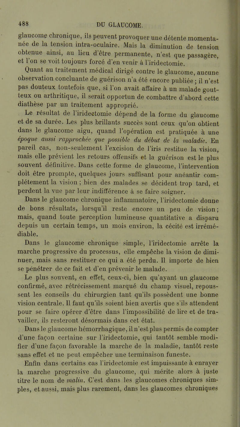 glaucome chronique, ils peuvent provoquer une détente momenta- née de la tension intra-oculaire. Mais la diminution de tension obtenue ainsi, au lieu d'être permanente, n'est que passagère, et l'on se voit toujours forcé d'en venir à l'iridectomie. Quant au traitement médical dirigé contre le glaucome, aucune observation concluante de guérison n'a été encore publiée'; il n'est pas douteux toutefois que, si l'on avait affaire à un malade gout- teux ou arthritique, il serait opportun de combattre d'abord cette diathèse par un traitement approprié. Le résultat de l'iridectomie dépend de la forme du glaucome et de sa durée. Les plus brillants succès sont ceux qu'on obtient dans le glaucome aigu, quand l'opération est pratiquée à une époque aussi impprochée que possible du début de la maladie. En pareil cas, non-seulement l'excision de l'iris restitue la vision, mais elle prévient les retours offensifs et la guérison est le plus souvent définitive. Dans cette forme de glaucome, l'intervention doit être prompte, quelques jours suffisant pour anéantir com- plètement la vision ; bien des malades se décident trop tard, et perdent la vue par leur indifférence à se faire soigner. Dans le glaucome chronique inflammatoire, l'iridectomie donne de bons résultats, lorsqu'il reste encore un peu de vision; mais, quand toute perception lumineuse quantitative a disparu depuis un certain temps, un mois environ, la cécité est irrémé- diable. Dans le glaucome chronique simple, l'iridectomie arrête la marche progressive du processus, elle empêche la vision de dimi- nuer, mais sans restituer ce qui a été perdu. Il importe de bien se pénétrer de ce fait et d'en prévenir le malade. Le plus souvent, en effet, ceux-ci, bien qu'ayant un glaucome confirmé, avec rétrécissement marqué du champ visuel, repous- sent les conseils du chirurgien tant qu'ils possèdent une bonne vision centrale. Il faut qu'ils soient bien avertis que s'ils attendent pour se faire opérer d'être dans l'impossibilité de lire et de tra- vailler, ils resteront désormais dans cet état. Dans le glaucome hémorrhagique, il n'est plus permis de compter d'une façon certaine sur l'iridectomie, qui tantôt semble modi- fier d'une façon favorable la marche de la maladie, tantôt reste sans effet et ne peut empêcher une terminaison funeste. Enfin dans certains cas l'iridectomie est impuissante à enrayer la marche progressive du glaucome, qui mérite alors à juste titre le nom de malin. C'est dans les glaucomes chroniques sim- ples, et aussi, mais plus rarement, dans les glaucomes chroniques