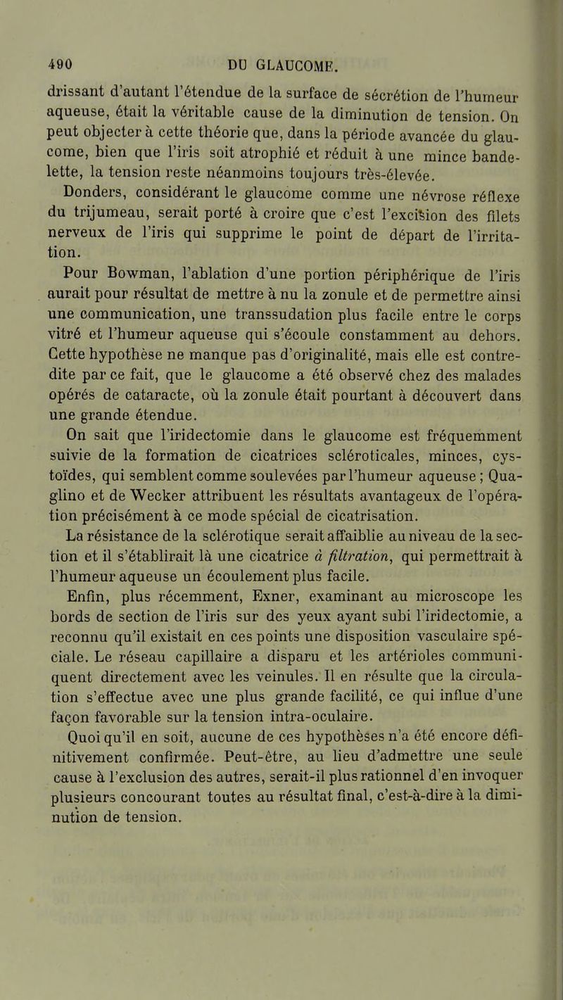 drissant d'autant l'étendue de la surface de sécrétion de l'humeur aqueuse, était la véritable cause de la diminution de tension. On peut objecter à cette théorie que, dans la période avancée du glau- come, bien que l'iris soit atrophié et réduit à une mince bande- lette, la tension reste néanmoins toujours très-élevée. Donders, considérant le glaucome comme une névrose réflexe du trijumeau, serait porté à croire que c'est l'excision des filets nerveux de l'iris qui supprime le point de départ de l'irrita- tion. Pour Bowman, l'ablation d'une portion périphérique de l'iris aurait pour résultat de mettre à nu la zonule et de permettre ainsi une communication, une transsudation plus facile entre le corps vitré et l'humeur aqueuse qui s'écoule constamment au dehors. Cette hypothèse ne manque pas d'originalité, mais elle est contre- dite par ce fait, que le glaucome a été observé chez des malades opérés de cataracte, oii la zonule était pourtant à découvert dans une grande étendue. On sait que l'iridectomie dans le glaucome est fréquemment suivie de la formation de cicatrices scléroticales, minces, cys- toïdes, qui semblent comme soulevées par l'humeur aqueuse; Qua- glino et de Wecker attribuent les résultats avantageux de l'opéra- tion précisément à ce mode spécial de cicatrisation. La résistance de la sclérotique serait affaiblie au niveau de la sec- tion et il s'établirait là une cicatrice à fîltratwn, qui permettrait à l'humeur aqueuse un écoulement plus facile. Enfin, plus récemment, Exner, examinant au microscope les bords de section de l'iris sur des yeux ayant subi l'iridectomie, a reconnu qu'il existait en ces points une disposition vasculaire spé- ciale. Le réseau capillaire a disparu et les artérioles communi- quent directement avec les veinules. Il en résulte que la circula- tion s'effectue avec une plus grande facilité, ce qui influe d'une façon favorable sur la tension intra-oculaire. Quoi qu'il en soit, aucune de ces hypothèses n'a été encore défi- nitivement confirmée. Peut-être, au lieu d'admettre une seule cause à l'exclusion des autres, serait-il plus rationnel d'en invoquer plusieurs concourant toutes au résultat final, c'est-à-dire à la dimi- nution de tension.