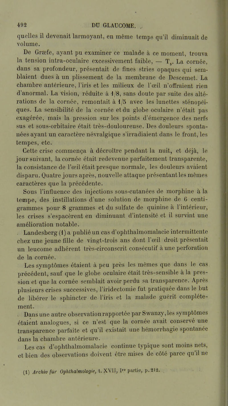 quelles il devenait larmoyant, en même temps qu'il diminuait de volume. De Grœfe, ayant pu examiner ce malade à ce moment, trouva la tension intra-oculaire excessivement faible, — T,. La cornée, dans sa profondeur, présentait de fines stries opaques qui sem- blaient dues à un plissement de la membrane de Descemet. La chambre antérieure, l'iris et les milieux de l'œil n'offraient rien d'anormal. La vision, réduite à 1/8, sans doute par suite des alté- rations de la cornée, remontait à 1/5 avec les lunettes sténopéi- ques. La sensibilité de la cornée et du globe oculaire n'était pas exagérée, mais la pression sur les points d'émergence des nerfs sus et sous-orbitaire était très-douloureuse. Des douleurs sponta- nées ayant un caractère névralgique s'irradiaient dans le front, les tempes, etc. Cette crise commença à décroître pendant la nuit, et déjà, le jour suivant, la cornée était redevenue parfaitement transparente, la consistance de l'œil était presque normale, les douleurs avaient disparu. Quatre jours après, nouvelle attaque présentant les mêmes caractères que la précédente. Sous l'influence des injections sous-cutanées de morphine à la tempe, des instillations d'une solution de morphine de 6 centi- grammes pour 8 grammes et du sulfate de quinine a l'intérieur, les crises s'espacèrent en diminuant d'intensité et il survint une amélioration notable. , Landesberg (1) a publié un cas d'ophthalmomalacie intermittente chez une jeune fille de vingt-trois ans dont l'œil droit présentait un leucome adhérent très-circonscrit consécutif à une perforation de la cornée. Les symptômes étaient à peu près les mêmes que dans le cas précédent, sauf que le globe oculaire était très-sensible à la pres- sion et que la cornée semblait avoir perdu sa transparence. Après plusieurs crises successives, l'iridectomie fut pratiquée dans le but de libérer le sphincter de l'iris et la malade guérit complète- ment. . Dans une autre observation rapportée par Swanzy, les symptômes étaient analogues, si ce n'est que la cornée avait conservé une transparence parfaite et qu'il existait une hémorrhagie spontanée dans la chambre antérieure. Les cas d'ophthalmomalacie continue typique sont moins nets, et bien des observations doivent être mises de côté parce qu'il ne