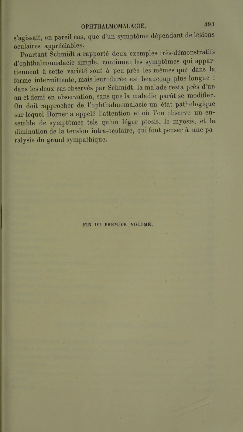 s'agissait, en pareil cas, que d'un symptôme dépendant de lésions oculaires appréciables. Pourtant Schmidt a rapporté deux exemples très-démonstratifs d'ophthalmomalacie simple, continue ; les symptômes qui appar- tiennent à cette variété sont à peu près les mêmes que dans la forme intermittente, mais leur durée est beaucoup plus longue : dans les deux cas observés par Schmidt, la malade resta près d'un an et demi en observation, sans que la maladie parût se modifier. On doit rapprocher de l'ophthalmomalacie un état pathologique sur lequel Horner a appelé l'attention et où l'on observe un en- semble de symptômes tels qu'un léger ptosis, le myosis, et la diminution de la tension intra-oculaire, qui font penser à une pa- ralysie du grand sympathique. FIN DU PREMIER VOLUME.