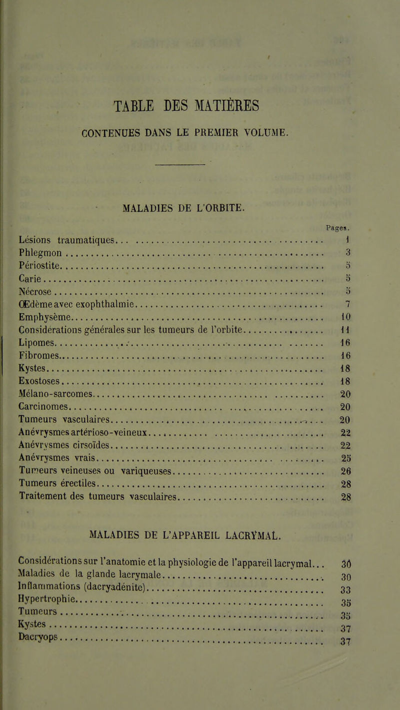 TABLE DES MATIÈRES CONTENUES DANS LE PREMIER VOLUME. MALADIES DE L'ORBITE. Pages. Lésions traumatiques 1 Phlegmon 3 Périostite o Carie 5 Nécrose o Œdème avec exophthalmie 7 Emphysème 10 Considérations générales sur les tumeurs de l'orbite ii Lipomes .- 16 Fibromes 16 Kystes 18 Exostoses 18 Mélano-sarcomes 20 Carcinomes ^ 20 Tumeurs vasculaires 20 Anévrysraesartérioso-veineux 22 Anévrysmes cirsoïdes 22 Anévrysmes vrais 25 TuDeurs veineuses ou variqueuses 26 Tumeurs érectiles 28 Traitement des tumeurs vasculaires 28 MALADIES DE L'APPAREIL LACRYMAL. Considérations sur l'anatomie et la physiologie de l'appareil lacrymal... 3Ô Maladies de la glande lacrymale 39 Inflammations (dacryadénite) ,.. 33 Hypertrophie 3g Tumeurs 2^ Kystes Dacryops