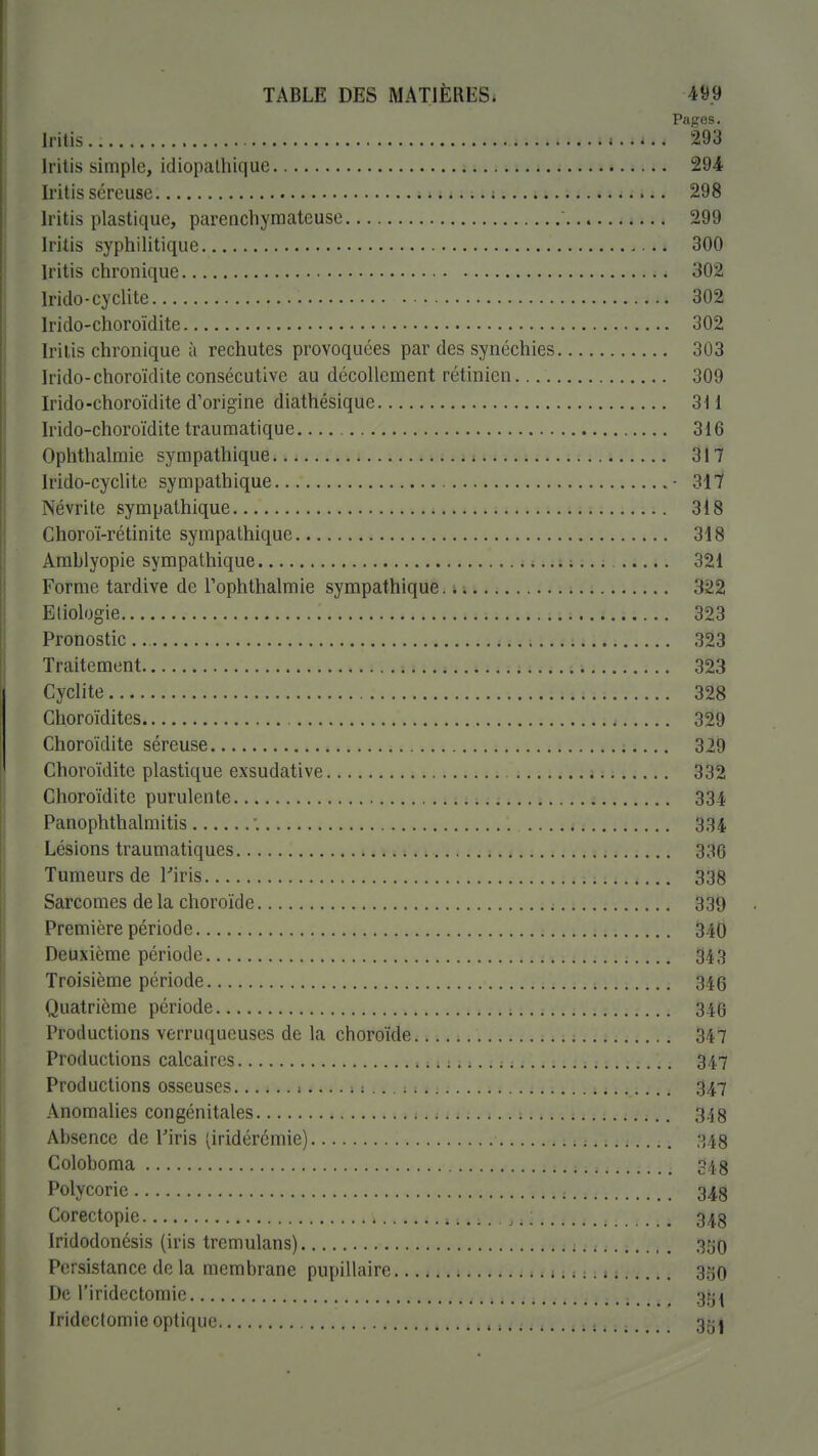 Pages. Iritis - .. 293 Iritis simple, idiopatliique 294 Iritis séreuse 298 Iritis plastique, parenchyraateuse 299 Iritis syphilitique 300 Iritis chronique 302 Irido-cyclite 302 Irido-choroïdite 302 Iril.is chronique à rechutes provoquées par des synéchies 303 h'ido-choroïditeconsécutive au décollement rétinien. 309 Irido-choroïdite d'origine diathésique 3H Irido-choroïdite trauraatique 316 Ophthalraie sympathique j 11., 317 Irido-cyclite sympathique • 317 Névrite sympathique 318 Choroï-rétinite sympathique 318 Amhlyopie sympathique 321 Forme tardive de Tophthalmie sympathique, i ; 322 Eliologie 323 Pronostic 323 Traitement 323 Cyclite 328 Choroïdites 329 Choroïdite séreuse 329 Choroïdite plastique exsudative 332 Choroïdite purulente î 334 Panophthalmitis '. 334 Lésions traumatiques 336 Tumeurs de riris 338 Sarcomes de la choroïde 339 Première période 340 Deuxième période 343 Troisième période 346 Quatrième période 346 Productions verruqueuses de la choroïde 347 Productions calcaires 347 Productions osseuses 1 : 347 Anomalies congénitales 348 Absence de Tiris ^iridérémie) 348 Coloboma 348 Polycorie 348 Corectopie 348 Iridodonésis (iris tremulans) 35O Persistance de la membrane pupillaire 350 De l'iridcctomie gg^ Iridcctomie optique 35i