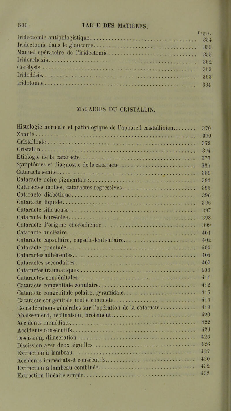 Pages. Iridoctomie antiphlogistique -y-^^ Iridcctoinie dans le glaucome 35;^ Manuel opératoire de l'iridectomie jjtjrj Iridorrhcxis 3(>t> Corélysis 3^3 Iridodésis 3^3 Irldolomie 3(j4 MALADIES DU CRISTALLIN. Histologie normale et pathologique de l'appareil cristallinien 370 Zonule 370 Cristal loïde 372 Cristallin 374 Etiologie de la cataracte 377 Symptômes et diagnostic de la cataracte 387 Cataracte sénile 389 Cataracte noire pigmentaire 394 Cataractes molles, cataractes régressives 393 Cataracte diabétique 396 Cataracte liquide 396 Cataracte siliqueuse 397 Cataracte burséolée 398 Cataracte d'origine choroïdienne 399 Cataracte nucléaire ; 401 Cataracte capsulaire, capsulo-lenticulaire 402 Cataracte ponctuée 404 Cataractes adhérentes 404 Cataractes secondaires 405 Cataractes traumatiques 406 Cataractes congénitales , 411 Cataracte congénitale zonulaire 412 Cataracte congénitale polaire, pyramidale 415 Cataracte congénitale molle complète 417 Considérations générales sur l'opération de la cataracte 419 Abaissement, rcclinaison, broiement 420 Accidents immédiats 422 Accidents consécutifs 423 Discission, dilacération -iSo Discission avec deux aiguilles 426 Extraction à lambeau 27 Accidents immédiats et consécuti fs *30 Extraction à lambeau combinée Extraction linéaire simple •*3-