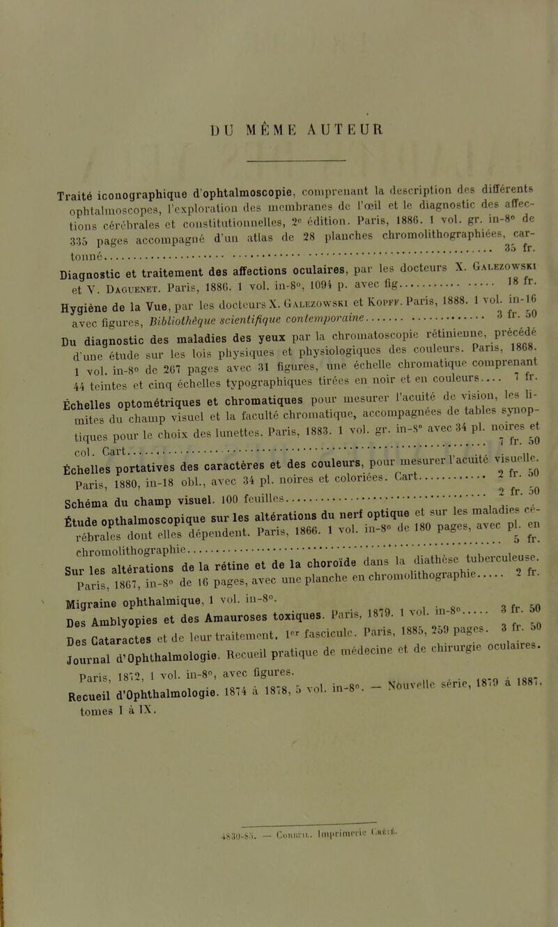 DU MÊME AUTEUR Traité iconographique d'ophtalmoscopie, conipreuant la description des différents ophtalmnscopcs, l'exploration dos membranes de l'œil et le diagnostic des affec- tions cérébrales et constitutionnelles, 2» édition. Paris, 1886. 1 vol. gr. in-S de 335 pages accompagné d'un atlas de 28 planches chromolithographiees, car- . 35 fr. tonné. Diagnostic et traitement des affections oculaires, par les docteurs X. Galezowski et V. Daguenet. Paris, 188G. 1 vol. iu-8, 1094 p. avec fig 18 Ir- Hygiène de la Vue, par les docteurs X. Galezowski et Koi-ff. Paris, 1888. 1 voL in-16 avec figures, Bibliothèque scientifique contemporaine 6 xv. M Du diagnostic des maladies des yeux par la chromatoscopic rétinienne, précédé d une étude sur les lois physiques et physiologiques des couleurs. Pans, 1868. 1 vol in-80 de 267 pages avec 31 figures, une échelle chromatique comprenant 44 teintes et cinq échelles typographiques tirées en noir et en couleurs.... - Ir. Échelles optométriques et chromatiques pour mesurer l'acuité de vision, les li- mites du champ visuel et la faculté chromatique, accompagnées de tables synop- tiques pour le choix des lunettes. Paris, 1883. 1 vol. gr. ^^^^^ col. Cart ... • ii« Échelles portatives des caractères et des couleurs, pour mesurer 1 acuité visuelle^ Paris, 1880, in-18 obi., avec 34 pl. noires et coloriées. Cart vc. ^ 2 fr ou Schéma du champ visuel. lOO feuilles • Étude opthalmosoopicue sur les altératieus du nerf optique et ,ur es malad.e. „- rébralL dont elles dépendent. Paris, 1866. 1 vol. u,-8» do '»» P'^es, avoo pl. en chromolithographie ! , ' , , i .„ Sur les altérations de la rétine et de la choroïde dans la diatheso tuberculen.e. Paris, IseTin-S. de ,6 pagos, avec une planehe en chrou.ohthograph.e 1 tr. Migraine ophthalmique, 1 vol. in-8». De! AmMyopies et des Amauroses toxiques. Paris. .879. 1 vol. m-S r 50 Z CatarLtes et de leur traitement. I fasoicule. Paris, ,885, ,5» P=-- Journal d-Ophlbalmologie. Reeaeil pratique de médeone et de chnurg^e oeula.res. Paris, 18.., 1 vol. in-8.. avee f,gares. _ ^ ^^^^ Recueil d'Ophthalmologie. 18(4 a 18,8, o ^ol. m » . tomes I à IX. 4S30-S:i. — Coiiiirii.. Imi'i'imciii; (.héié.