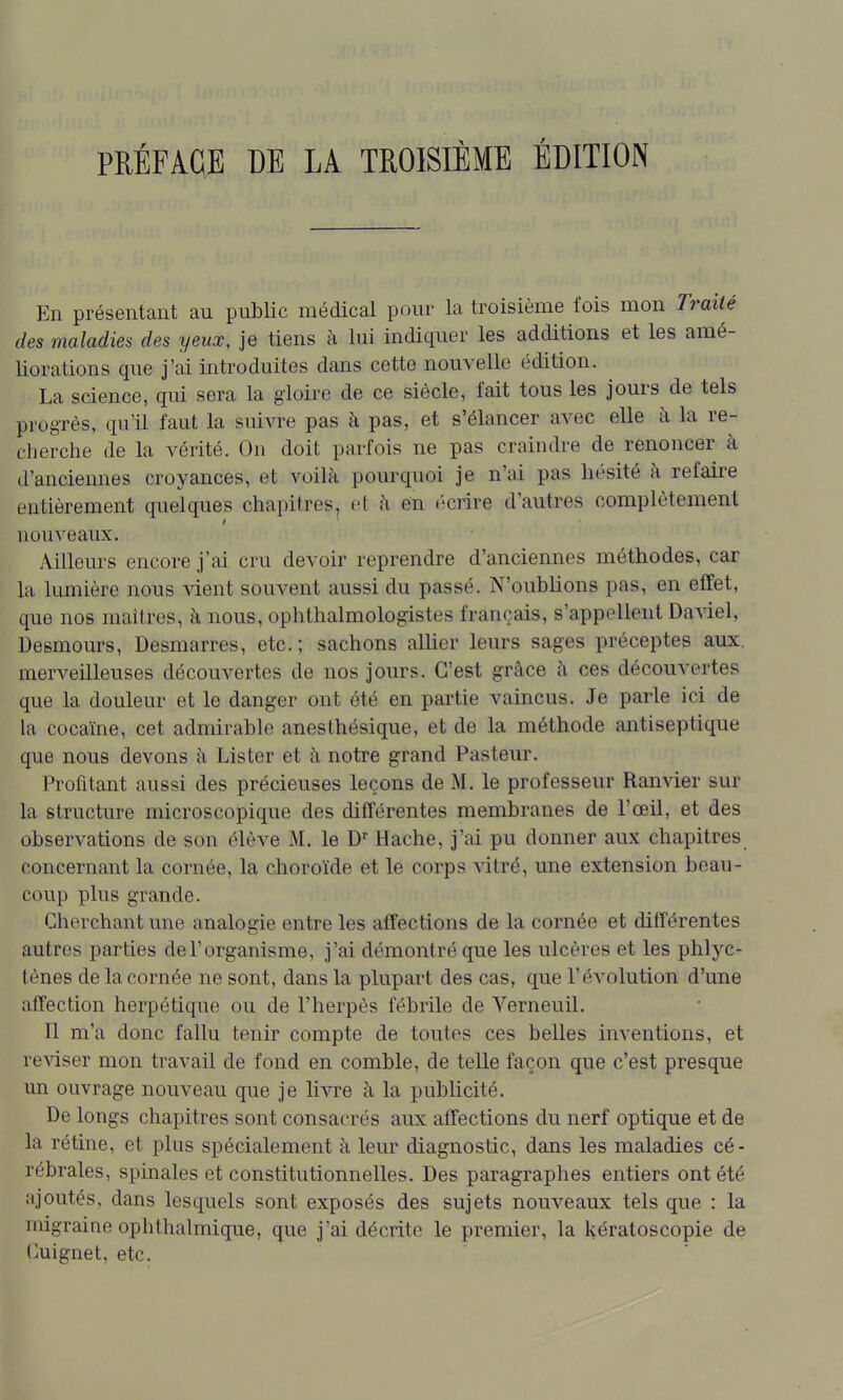PRÉFACE DE LA TROISIEME ÉDITION En présentant au public médical pour la troisième fois mon Traité des maladies des yeux, je tiens à lui indiquer les additions et les amé- liorations que j'ai introduites dans cette nouvelle édition. La science, qui sera la gloire de ce siècle, fait tous les jours de tels progrès, qu'il faut la suivre pas à pas, et s'élancer avec elle à la re- cherche de la vérité. On doit parfois ne pas craindre de renoncer à d'anciennes croyances, et voilà pourquoi je n'ai pas hésité à refaire entièrement quelques chapitres, et h en «'crire d'autres complètement nouveaux. Ailleurs encore j'ai cru devoir reprendre d'anciennes méthodes, car la lumière nous vient souvent aussi du passé. N'oublions pas, en effet, que nos maîtres, à nous, ophthalmologistes français, s'appellent Daviel, Desmours, Desmarres, etc.; sachons allier leurs sages préceptes aux. merveilleuses découvertes de nos jours. C'est grâce h ces découvertes que la douleur et le danger ont été en partie vaincus. Je parle ici de la cocaïne, cet admirable anesthésique, et de la méthode antiseptique que nous devons à Lister et à notre grand Pasteur. Profitant aussi des précieuses leçons de M. le professeur Ranvier sur la structure microscopique des différentes membranes de l'œil, et des observations de son élève M. le Hache, j'ai pu donner aux chapitres concernant la cornée, la choroïde et le corps vitré, une extension beau- coup plus grande. Cherchant une analogie entre les affections de la cornée et différentes autres parties de l'organisme, j'ai démontré que les ulcères et les phlyc- tènes de la cornée ne sont, dans la plupart des cas, que l'évolution d'une affection herpétique ou de l'herpès fébrile de Verneuil. Il m'a donc fallu tenir compte de toutes ces belles inventions, et reviser mon travail de fond en comble, de telle façon que c'est presque un ouvrage nouveau que je hvre à la publicité. De longs chapitres sont consacrés aux affections du nerf optique et de la rétine, et plus spécialement à leur diagnostic, dans les maladies cé- rébrales, spinales et constitutionnelles. Des paragraphes entiers ont été ajoutés, dans lesquels sont exposés des sujets nouveaux tels que : la migraine ophthalmique, que j'ai décrite le premier, la Uératoscopie de Cuignet, etc.