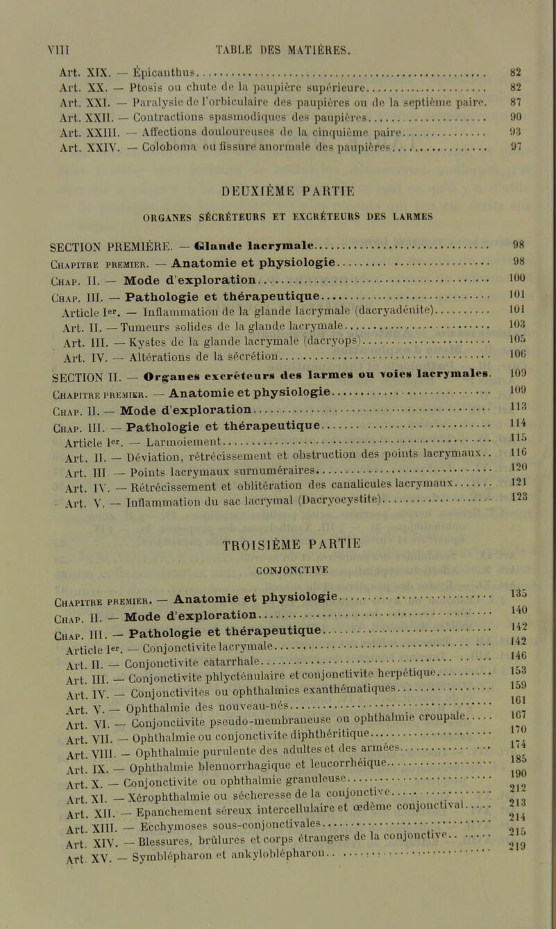 Art. XIX. — Épicauthus 82 Art. XX. — Ptosis ou chute de lu paupière supérieure 82 Art. XXI. — Panilysiode l'orbiculaire des paupières ou de la septième paire. 87 Art. XXII. — Contractions spasniodiques des paupières 90 Art. XXIII. — Atl'ectious douloureuses de la cinquième paire Art. XXIV. — Coloboma ou fissure anormale des paupières 97 DEUXIEME PARTIE ORGANES SÉCRÉTEURS ET EXCRÉTEURS DES LARMES SECTION PREMIÈRE. — Glande lacrymale 98 Chapitre premier. — Anatomie et physiologie 98 Chap. II. — Mode d'exploration Chap. 111. — Pathologie et thérapeutique 101 Article 1er. _ Inflammation de la glande lacrymale (dacryadénite) 101 Art. IL — Tumeurs solides de la glande lacrymale 103 Art. III. — Kystes de la glande lacrymale (dacryops) IO.'j Art. IV. — Altérations de la sécrétion 100 SECTION II. — Organes excréteuri» des larmes ou voies lacrymales. 100 Chapitre premier. — Anatomie et physiologie 109 Chap. 11. — Mode d'exploration H'' Chap. 111. — Pathologie et thérapeutique H'* Article l. — Larmoiement Art. IL — Déviation, rétrécissement et obstruction des points lacrymaux.. 116 Art. III — Points lacrymaux surnuméraires 120 Art. IV. — Rétrécissement et oblitération des canalicules lacrymaux 121 . xrX. V, — Inflammation du sac lacrymal (Dacryocystite) 123 TROISIÈME PARTIE CONJONCTIVE Chapitre premier. - Anatomie et physiologie 135 Chap. IL — Mode d'exploration Chap. III. - Pathologie et thérapeutique 1J2 Article I. — Conjonctivite lacrymale Art. 11. — Conjonctivite catarrhale Art. m. - Conjonctivite phlycténulaire et conjonctivite herpétique IV. - Conjonctivites ou ophthalmies exanthématiques 159 s^Yi V.— OpMhalmie des nouveau-nés • Art. VI. - Conjonctivite pseudo-membraneuse ou ophthalmie croupale 07 j^Yt VIL — Ophthalmie ou conjonctivite diphthéritique Art' VIll. - Ophthalmie purulente des adultes et des armées '4 Art. IX. - Ophthalmie blennorrhagique et leucorrhéique Art. X. — Conjonctivite ou ophthalmie granuleuse Art XI — Xérophthalmie ou sécheresse de la coujonctivc ■ ; Art. XIL - Epanchemeut séreux intercellulaire et œdème conjonctival U-i^ Art XIIL — Ecchymoses sous-conjonctivales • ^ Art! XIV. - Blessures, brûlures et corps étrangers de la conjonctive ^j- Art. XV. -- Symblépharon ot ankylohlépharon •