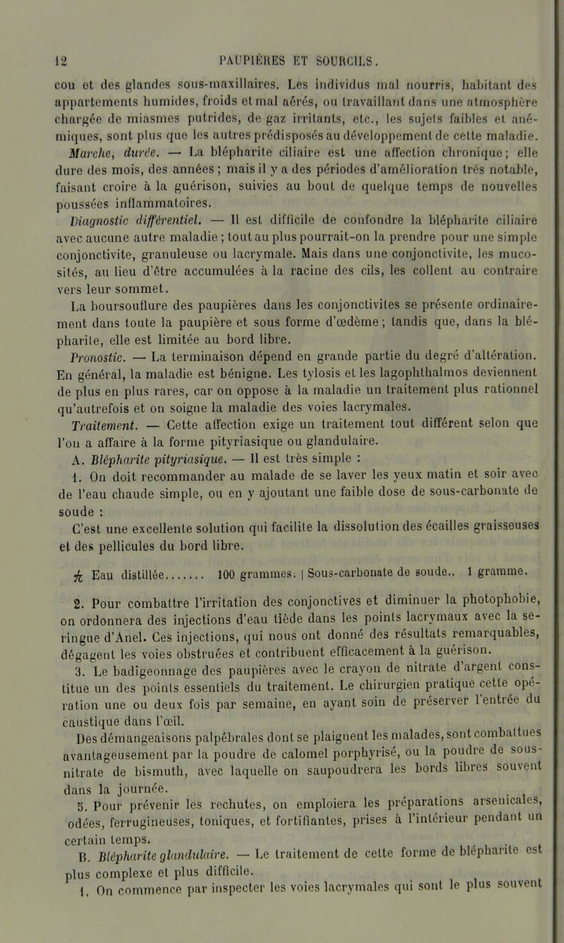 cou et des glandes sous-maxillaires. Les individus mal nourris, hal)ilant des appartements humides, froids et mal aérés, ou travaillant dans une atmosphère chargée de miasmes putrides, de gaz irritants, etc., les sujels faihies et ané- miques, sont plus que les autres prédisposés au développement de cette maladie. Marche, durée. — La blépharite ciliaire est une affection chronique; elle dure des mois, des années ; mais il y a des périodes d'amélioration très notable, faisant croire à la guérison, suivies au bout de quelque temps de nouvelles poussées inflammatoires. Diagnostic différentiel. — Il est difficile de confondre la blépharite ciliaire avec aucune autre maladie ; tout au plus pourrait-on la prendre pour une simple conjonctivite, granuleuse ou lacrymale. Mais dans une conjonctivite, les muco- sités, au lieu d'être accumulées à la racine des cils, les collent au contraire vers leur sommet. La boursouflure des paupières dans les conjonctivites se présente ordinaire- ment dans toute la paupière et sous forme d'œdème ; tandis que, dans la blé- pharite, elle est limitée au bord libre. Pronostic. — La terminaison dépend en grande partie du degré d'altération. En général, la maladie est bénigne. Les tylosis et les lagophthalmos deviennent de plus en plus rares, car on oppose à la maladie un traitement plus rationnel qu'autrefois et on soigne la maladie des voies lacrymales. Traitement. — Cette affection exige un traitement tout différent selon que l'on a affaire à la forme pityriasique ou glandulaire. A. Blépharite pityriasique. — Il est très simple : 1. On doit recommander au malade de se laver les yeux matin et soir avec de l'eau chaude simple, ou en y ajoutant une faible dose de sous-carbonate de soude : C'est une excellente solution qui facilile la dissolution des écailles graisseuses et des pellicules du bord libre. ^ Eau distillée 100 grammes. | Sous-carbonate de soude.. 1 gramme. 2. Pour combattre l'irritation des conjonctives et diminuer la photophobie, on ordonnera des injections d'eau tiède dans les points lacrymaux avec la se- ringue d'Anel. Ces injections, qui nous ont donné des résultats remarquables, dégagent les voies obstruées et contribuent efficacement à la guérison. 3. Le badigeonnage des paupières avec le crayon de nitrate d'argent cons- titue un des points essentiels du traitement. Le chirurgien pratique cette opé- rotion une ou deux fois par semaine, en ayant soin de préserver l'entrée du caustique dans l'œil. Des démangeaisons palpébrales dont se plaignent les malades, sont combattues avantageusement par la poudre de calomel porphyrisé, ou la poudre de sous- nitrate de bismuth, avec laquelle on saupoudrera les bords libres souvent dans la journée. S. Pour prévenir les rechutes, on emploiera les préparations arsenicales, odées, ferrugineuses, toniques, et fortifiantes, prises à l'intérieur pendant un certain temps. B. Blépharite glandulaire. — Le traitement de cette forme de blépharite est plus complexe et plus difficile. \, On commence par inspecter les voies lacrymales qui sont le plus souvent