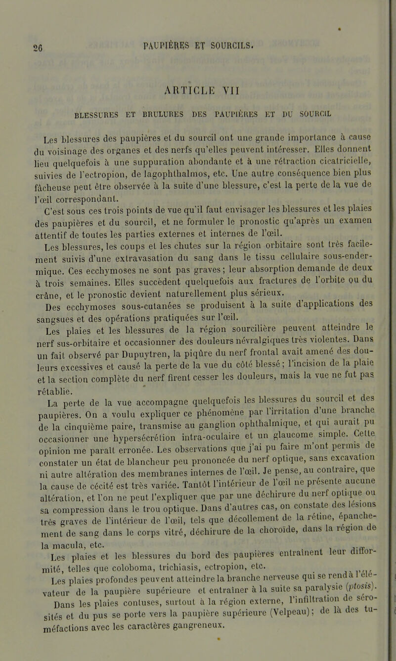 ARTICLE VII BLESSURES ET BRULURES DES PAUPIÈRES ET UU SOURCIL Les blessures des paupières et du sourcil ont une grande importance à cause du voisinage des organes et des nerfs qu'elles peuvent intéresser. Elles donnent lieu quelquefois à une suppuration abondante et à une rétraction cicatricielle, suivies de l'ectropion, de lagophtbalmos, etc. Une autre conséquence bien plus fâcheuse peut être observée à la suite d'une blessure, c'est la perte de la vue de l'œil correspondant. C'est sous ces trois points de vue qu'il faut envisager les blessures et les plaies des paupières et du sourcil, et ne formuler le pronostic qu'après un examen attentif de toutes les parties externes et internes de l'œil. Les blessures, les coups et les chutes sur la région orbitaire sont très facile- ment suivis d'une extravasation du sang dans le tissu cellulaire sous-ender- mique. Ces ecchymoses ne sont pas graves ; leur absorption demande de deux à trois semaines. Elles succèdent quelquefois aux fractures de l'orbite ou du crâne, et le pronostic devient naturellement plus sérieux. Des ecchymoses sous-cutanées se produisent à la suite d'applications des sangsues et des opérations pratiquées sur l'œil. Les plaies et les blessures de la région sourcilière peuvent atteindre le nerf sus-orbitaire et occasionner des douleurs névralgiques très violentes. Dans un fait observé par Dupuytren, la piqûre du nerf frontal avait amené des dou- leurs excessives et causé la perte de la vue du côté blessé ; l'incision de la plaie et la section complète du nerf firent cesser les douleurs, mais la vue ne fut pas rétablie. La perte de la vue accompagne quelquefois les blessures du sourcil et des paupières. On a voulu exphquer ce phénomène par l'irritation d'une branche de la cinquième paire, transmise au ganglion ophthalmique, et qui aurait pu occasionner une hypersécrétion intra-oculaire et un glaucome simple. Cette opinion me paraît erronée. Les observations que j'ai pu faire m'ont permis de constater un état de blancheur peu prononcée du nerf optique, sans excavation ni autre altération des membranes internes de l'œil. Je pense, au contraire, que la cause de cécité est très variée. Tantôt l'intérieur de l'œil ne présente aucune altération, et l'on ne peut l'expliquer que par une déchirure du nerf optique ou sa compression dans le trou optique. Dans d'autres cas, on constate des lésions très graves de l'intérieur de l'œil, tels que décollement de la rétine, épanche- ment de sang dans le corps vitré, déchirure de la choroïde, dans la région de la macula, etc. _ „ Les plaies et les blessures du bord des paupières entraînent leur diiior- mité, telles que coloboma, trichiasis, ectropion, etc. _ a-V']' Les plaies profondes peuvent atteindre la branche nerveuse qui se rend a 1 élé- vateur de la paupière supérieure et entraîner à la suite sa paralysie [ptosis). Dans les plaies conluses, surtout à la région externe, l'infiltration de séro- sités et du pus se porte vers la paupière supérieure (Velpeau); de lu des tu- méfactions avec les caractères gangreneux.