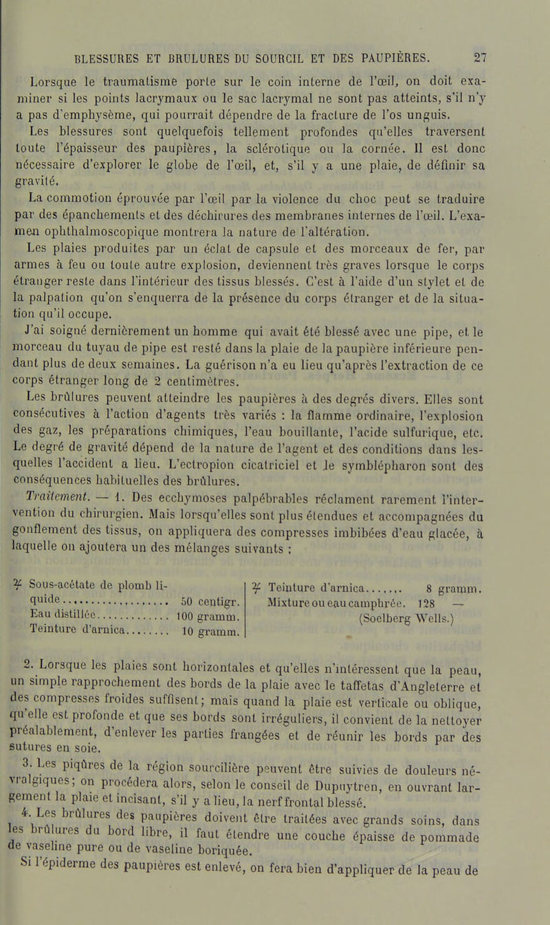 Lorsque le traumatisme porle sur le coin interne de l'oeil^ on doit exa- miner si les points lacrymaux ou le sac lacrymal ne sont pas atteints, s'il n'y a pas d'emphysème, qui pourrait dépendre de la fracture de l'os unguis. Les blessures sont quelquefois tellement profondes qu'elles traversent toute l'épaisseur des paupières, la sclérotique ou la cornée. Il est donc nécessaire d'explorer le globe de l'œil, et, s'il y a une plaie, de définir sa gravité. La commotion éprouvée par l'œil par la violence du choc peut se traduire par des épancheraenls et des déchirures des membranes internes de l'œil. L'exa- men ophthalmoscopique montrera la nature de l'altération. Les plaies produites par un éclat de capsule et des morceaux de fer, par armes à feu ou toute autre explosion, deviennent très graves lorsque le corps étranger reste dans l'intérieur des tissus blessés. C'est à l'aide d'un stylet et de la palpation qu'on s'enquerra de la présence du corps étranger et de la situa- tion qu'il occupe. J'ai soigné dernièrement un homme qui avait été blessé avec une pipe, et le morceau du tuyau de pipe est resté dans la plaie de la paupière inférieure pen- dant plus de deux semaines. La guérison n'a eu lieu qu'après l'extraction de ce corps étranger long de 2 centimètres. Les brûlures peuvent atteindre les paupières à des degrés divers. Elles sont consécutives à l'action d'agents très variés : la flamme ordinaire, l'explosion des gaz, les préparations chimiques, l'eau bouillante, l'acide sulfurique, etc. Le degré de gravité dépend de la nature de l'agent et des conditions dans les- quelles l'accident a lieu. L'ectropion cicatriciel et Je symblépharon sont des conséquences habituelles des brûlures. Traitement. — 1. Des ecchymoses palpébrables réclament rarement l'inter- vention du chirurgien. Mais lorsqu'elles sont plus étendues et accompagnées du gonflement des tissus, on appliquera des compresses imbibées d'eau glacée, à laquelle on ajoutera un des mélanges suivants ; 2i Sous-acétate de plomb li- quide 50 centigr. Eau distilléiî 100 gramm. Teinture d'arnica 10 gramm. ^ Teinture d'arnica 8 gramm. Mixture ou eau camptirée. 128 — (Soelberg Wells.) 2. Lorsque les plaies sont horizontales et qu'elles n'mtéressent que la peau, un simple rapprochement des bords de la plaie avec le tafl'etas d'Angleterre et des compresses froides suffisent; mais quand la plaie est verticale ou oblique, qu'elle est profonde et que ses bords sont irréguliers, il convient de la nettoyer préalablement, d'enlever les parties frangées et de réunir les bords par des sutures en soie. 3. Les piqûres de la région sourcilière peuvent être suivies de douleurs né- vralgiques; on procédera alors, selon le conseil de Dupuytren, en ouvrant lar- gement la plaie et incisant, s'il y a lieu, la nerf frontal blessé. 4 Les brûlures des paupières doivent être traitées avec grands soins, dans les brûlures du bord libre, il faut étendre une couche épaisse de pommade de vasehne pure ou de vaseline boriquée. Si l'épiderme des paupières est enlevé, on fera bien d'appliquer de la peau de