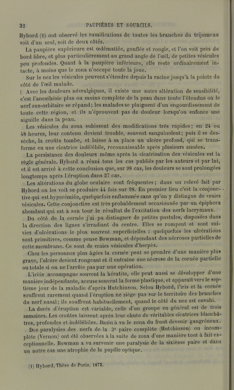 Hybord (1) ont observé les ramiPicaLions de toutes les branches du trijumeau soit d'un scuI,soil de deux côtés. La paupière supérieure est œdémaliée, gonflée et rougie, et l'on voit près du bord libre, et plus parliculièrement au grand angle de l'oeil, de petites vésicules peu profondes. Quant à la paupière inférieure, elle reste ordinairement in- tacte, cl moins que le zona n'occupe toute la joue. Sur le nez les vésicules peuvent s'étendre depuis la racine jusqu'à la pointe du côté de l'reil malade. j. Avec les douleurs névralgiques, il existe une autre altération de sensibilité, c'est l'aneslhésie plus ou moins complète de la peau dans toute l'étendue où le nerf sus-orbitaire se répand; les malades se plaignent d'un engourdissement de toute cette région, et ils n'éprouvent pas de douleur lorsqu'on enfonce une aiguille dans la peau. Les vésicules du zona subissent des modifications très rapides ; en 24 ou 48 heures, leur contenu devient trouble, souvent sanguinolent; puis il se des- sèche, la croûte tombe, et laisse à sa place un ulcère profond, qui se trans- forme en une cicatrice indélébile, reconnaissable après plusieurs années. La persistance des douleurs même après la cicatrisation des vésicules est la règle générale. Hybord a réuni tous les cas publiés par les auteurs et par lui, et il est arrivé à cette conclusion que, sur 98 cas, les douleurs se sont prolongées longtemps après l'éruption dans 27 cas. Les altérations du globe oculaire sont fréquentes ; dans un relevé fait par Hybord on les voit se produire 44 fois sur 98. En premier lieu c'est la conjonc- tive qui est hyperémiée, quelquefois enflammée sans qu'on y distingue de vraies vésicules. Cette conjonctive est très probablement occasionnée par un épiphora abondant qui est à son tour le résultat de l'excitation des nerfs lacrymaux. Du côté de la cornée j'ai pu distinguer de petites pustules, disposées dans la direction des lignes s'irradiant du centre. Elles se rompent et sont sui- vies d'ulcérations le plus souvent superficielles : quelquefois les ulcérations sont primitives, comme pense Bowman, et dépendant des nécroses partielles de cette membrane. Ce sont de vraies vésicules d'herpès. Chez les personnes plus âgées la cornée peut se prendre d'une manière plus grave, l'ulcère devient rongeant et il entraine une nécrose de la cornée partielle ou totale si on ne l'arrête pas par une opération. L'iritis accompagne souvent la kératite, elle peut aussi se développer d'une manière indépendante, accuse souvent la forme plastique, et apparaît vers le sep- tième jour de la maladie d'après Hutchinson. Selon Hybord, l'iris et la cornée souffrent rarement quand l'éruption ne siège pas sur le territoire des branches du nerf nasal; ils soufirent habituellement, quand le côté du nez est envahi. La durée d'éruption est variable, celle d'un groupe en général est de trois semaines. Les croûtes laissent après leur chute de véritables cicatrices blanchâ- tres, profondes et indélébiles. Bazin à vu le zona du front devenir gangréneux. Des paralysies des nerfs de la 3= paire complète (Hutchinson) ou incom- plète (Vernon) ont été observées à la suite de zona d'une manière tout à fait ex- ceptionnelle. Bowman a vu survenir une paralysie de la sixième paire et dans un autre cas une atrophie de la papiUe optique. (1) Hybord, Thèse de Paris. 1872.