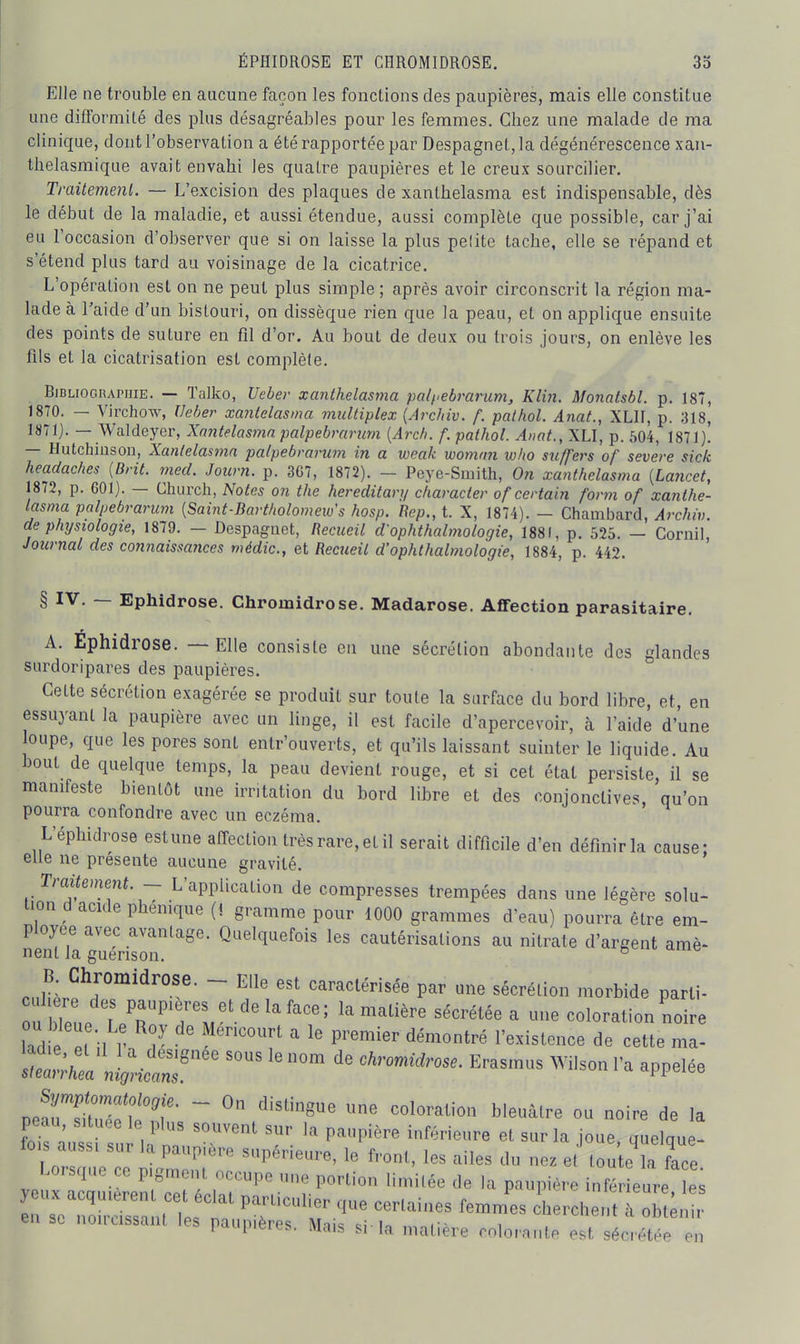 ÉPHIDROSE ET CHROMIDROSE. 3o Elle ne trouble en aucune façon les fonctions des paupières, mais elle constitue une difformité des plus désagréables pour les femmes. Chez une malade de ma clinique, dont l'observation a été rapportée par Despagnel,la dégénérescence xan- Ihelasmique avait envahi les quatre paupières et le creux sourcilier. Ti-aitemenl. — L'excision des plaques de xanthelasma est indispensable, dès le début de la maladie, et aussi étendue, aussi complète que possible, car j'ai eu l'occasion d'observer que si on laisse la plus pelite tache, elle se répand et s'étend plus tard au voisinage de la cicatrice. L'opération est on ne peut plus simple ; après avoir circonscrit la région ma- lade à l'aide d'un bistouri, on dissèque rien que la peau, et on applique ensuite des points de suture en fil d'or. Au bout de deux ou trois jours, on enlève les fils et la cicatrisation est complète. Bibliographie. — Talko, Ueber xanthelasma pol/^ebi-arum, Klin. Monatsbl. p. 187, 18T0. — Virchow, Veber xantelasma mnltiplex {Archiv. f. palhol. Anat., XLII, p. 318, 1871). — Waldeyer, Xantelas77in palpebrarum [Arc/i. f. pathol. Anat., XLI, p. 504, 1871)! — Hutchiiison, Xanlelasinn palpebrarum in a weak wommi w/io su/fers of severe sick headaches (Brit. med. Journ. p. 367, 1872). - Peye-Smith, On xanthelasma {Lancet, 1872, p. 601). — Church, Notes on the hereditary character of certain form of xanthe- lasma palpebrarum [Saint-Bartkolomeio's hosp. Rep., t. X, 1874). - Chambard, Archiv. de physiologie, 1879. — Despagnet, Recueil d'ophthalmologie, 1881, p. 525. — Cornil, Journal des connaissances médic, et Recueil d'ophthalmologie, 1884, p. 442. § IV. — Ephidrose. Chromidrose. Madarose. Affection parasitaire. A. Ephidrose. — Elle consiste en une sécrétion abondante des glandes surdoripares des paupières. Cette sécrétion exagérée se produit sur toute la surface du bord libre, et, en essuyant la paupière avec un linge, il est facile d'apercevoir, à l'aide d'une loupe, que les pores sont entr'ouverts, et qu'ils laissant suinter le liquide. Au bout de quelque temps, la peau devient rouge, et si cet état persiste, il se manifeste bientôt une irritation du bord libre et des conjonctives, qu'on pourra confondre avec un eczéma. L'éphidrose estune affection trèsrare,etil serait difficile d'en défmirla cause: elle ne présente aucune gravité. Traitement ~ L'application de compresses trempées dans une légère solu- tion d acide phemque [i gramme pour 1000 grammes d'eau) pourra être em- ployée avec avantage. Quelquefois les cautérisations au nitmte d'argent amè- nenl la guerison. ^ B. Chromidrose. - Elle est caraclérisée par aie sécrélion .norbide parti- lad e ë n 1 ■ ' ''^'«'«^^ -^^e st:;:L\iJ::r' ^— ^-^ ^ppeiee .e^CTZTT ~ ° «^ ^ Weuâlre ou noire de la peau, située le plus souvent sur la paupière lutérieure et sur la joue quelane- lois aussi sur a naumère siin<irlB„„« i. f , , -, . ' ' l^oique- 1 orsdue ce niJml,, 'P*^'. 1 f'™'. les ailes du nez et toute la face. l.orsque ce pigment occupe nue portion liniilée de la paupière inférieure les e^i TolZ^lt'les'?' ^ cherche,!,To ; eii SL noiicissani es naunièrp<; Mi o i - i laupitjies. iviais si la matière colorante est sécrétée en