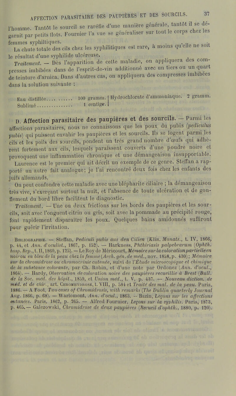 l'homme. Tantôt le sourcil se raréfie d'une manière générale tantôt il se dé- garnit par pelits Ilots. Fournier l'a vue se généraliser sur tout le corps chez les femmes syphiltiques. . . La chute totale des cils chez les syphilitiques est rare, à moins qu elle ne soit le résultat d'une syphilide ulcéreuse. Traitement - Dès l'apparition de cette maladie, on appliquera des com- presses imbibées dans de l'esprit-de-vin additionné avec un tiers ou un quart de teinture d'arnica. Dans d'autres cas, on appliquera des compresses imbibées dans la solution suivante ; Eau distillée 100 gramm. Sublimé t centigf. Hydrochlorate d'ammoniaque. 2 gramm. D. Affection parasitaire des paupières et des sourcils. - Parmi les aflFections parasitaires, nous ne connaissons que les poux du pubis {pediculus pubis) qui puissent envahir les paupières et les sourcils. Ils se logent parmi les cils et les poils des sourcils, pondent un très grand nombre d'œufs qui adhè- rent fortement aux cils, lesquels paraissent couverts d'une poudre noire et provoquent une inflammation chronique et une démangeaison insupportable. Laurence est le premier qui ait décrit un exemple de ce genre. Steffan a rap- porté un autre fait analogue; je l'ai rencontré deux fois chez les enfants des juifs allemands. On peut confondre cette maladie avec une blépharile ciliaire ; la démangeaison très vive, s'exerçant surtout la nuit, et l'absence de toute ulcération et de gon- flement du bord libre facilitent le diagnostic. Traitement. — Une ou deux frictions sur les bords des paupières et les sour- cils, soit avec l'onguent citrin ou gris, soit avec la pommade au précipité rouge, font rapidement disparaître les poux. Quelques bains amidonnés suffiront pour guérir l'irritation. Bibliographie. — Steffau, Pediculi pubis ans den Cilien {Klin. Monals., t. IV, 1866, p. 44, et Ann. d'oculisl., 18G7, p. 152). — Harkness, Phthiriasis palpebrarum [Ophth. hosp. Rep.,%. Il, 18G0, p. 125). — Le Roy de Méricourt, Mémoire sur la coloration partielle en noir ou en bleu de la peau chez la femme{Arch. ge'n.de me'd,,nov. 1858, p. 430); Mémoire sur la chromidrose ou chromocrinie cutanée, suivi de l'Étude microscopique et chimique de la substance colorante, par Ch. Robin, et d'une note par Ordonez [Ann. d'ocuL, 1864). — Hardy, Observation de coloration noire des paupières recueillie à Brest [Bull, de la Soc. méd. des hôpit., 1859, et Union me'd., t. V, p. 437. — Nouveau diction, de méd. et de chir., art. Chromhydrose, t. YIII, p. 584 et Traité des mal. de la peau. Paris, 1886. — A Foot, Two cases of Chromidrosis, rvith remarks [The Dicblin quarterly Journal Aug. 1866, p. 68). — Warlomont, Ann. d'ocuL, 1863. Bazin, Leçons sur les affections mitances. Paris, 1862, p. 265. — Alfred Fournier, Leçons sur la syphilis. Paris, 1873, p. 465.— Galezowski, Chromidrose de deux pa%(.pières [Recueil d'oplUh., 1880, p. 120).