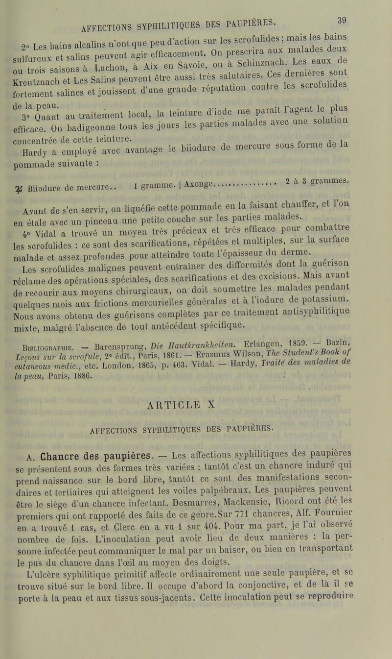 I es bain, alcalins n'onique peu d'action sur les scrofulides ; mais les bains suL:::':™ peuvent emcacen.enl. On prescrira aux mandes eu ou trois saisons à Luchon, à Aix en Savoie ou a f, '^^i.^.^^^^^l yr»nl7mch et Les Salins peuvent être aussi très salutaires. Ces dernières sont torirm^tlalLes e! jouissent d'une grande réputation contre les scrofulides. 'V'Quant au traitement local, la teinture d'iode me parait l'agent le plus efficace On badigeonne tous les jours les parties malades avec une solution rnnrenlrée de cette teinture. . i„ i., Hardy a employé avec avantage le biiodare de mercure sous forme de la pommade suivante : Biiodure de mercure.. 1 gramme. | Axonge 2 à 3 grammes. Avant de s'en servir, on liquéfie cette pommade en la faisant chauffer, et l'on en étale avec un pinceau une petite couche sur les parties malades. 40 Vidal a trouvé un moyen très précieux et très efficace pour combattre les scrofulides : ce sont des scarifications, répétées et multiples, sur la surface malade et assez profondes pour atteindre toute l'épaisseur du derme. ^ Les scrofulides malignes peuvent entraîner des difformités dont la guerison réclame des opérations spéciales, des scarifications et des excisions Mais avan de recourir aux moyens chirurgicaux, on doit soumettre les malades pendant quelques mois aux frictions mercurielles générales et à l'iodure de potassmm. Nous avons obtenu des guérisons complètes par ce traitement antisyphilitique mixte, malgré l'absence de tout antécédent spécifique. Bibliographie. - Barensprung, Die IJauth^cinkheUen. E^^^^ Leçons sur la scrofule, 2« édit., Paris, 1861. - Erasmus Wdson, 1 he Student s Book of cutaneous medic, etc. London, 18G5, p. 4G3. Vidal. - Hardy, Traiie des maladies de la peau, Paris, 1886. ARTICLE X AFFECTIONS SYI'HILITIQUES DES PAUPIÈRES. A. Chancre des paupières. — Les affections syphilitiques des paupières se présentent sous des formes très variées : tantôt c'est un chancre induré qui prend naissance sur le bord Hbre, tantôt ce sont des manifestations secon- daires et tertiaires qui atteignent les voiles palpébraux. Les paupières peuvent être le siège d'un chancre infectant. Desmarres, Mackensie, Ricord ont été les premiers qui ont rapporté des faits de ce genre.Sur 771 chancres, Alf. Fournier en a trouvé i cas, et Clerc en a vu 1 sur 404. Pour ma part, je l'ai observé nombre de fois. L'inoculation peut avoir lieu de deux manières : la per- sonne infectée peut communiquer le mal par un baiser, ou bien en transportant Je pus du chancre dans l'œil au moyen des doigts. L'ulcère syphilitique primitif affecte ordinairement une seule paupière, et se trouve situé sur le bord libre. 11 occupe d'abord la conjonctive, et de là il se porte à la peau et aux tissus sous-jacents. Celte inoculation peut se reproduire
