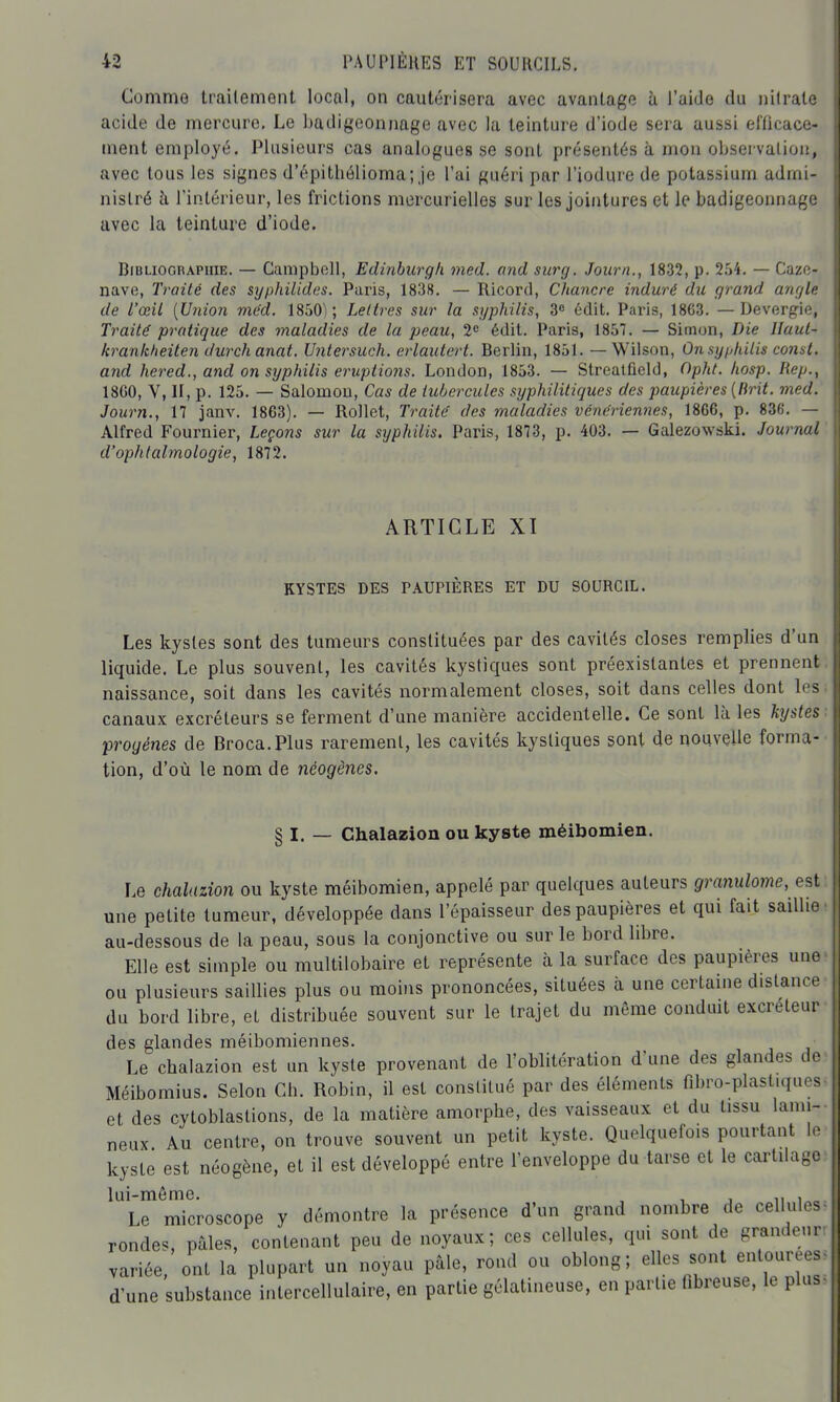 Comme traitement local, on cautérisera avec avantage ù l'aide du nilralo acide de mercure. Le badigeonnage avec la teinture d'iode sera aussi efficace- ment employé. Plusieurs cas analogues se sont présentés à mon observation, avec tous les signes d'épithélioma; je l'ai guéri par l'iodure de potassium admi- nistré h l'intérieur, les frictions mercurielles sur les jointures et le badigeonnage avec la teinture d'iode. BiULioGnAPHiE. — Campbell, Edinburgh med. and surg. Joiirn., 1832, p. 254. — Cazc- nave, Traité des syphilides. Paris, 1838. — Ricord, Chancre induré du grand angle de l'œil [Union mëd. 1850); Lettres sur la syphilis, 3» ôdit. Paris, 18C3. — Devergie, Traité pratique des maladies de la peau, 2» édit. Paris, 1857. — Simon, Die Jlaut- krankheiten durchanat. Untersuch. erlautert. Berlin, 1851. — Wilson, On syphilis const. and hered., and on sijphilis éruptions. London, 1853. — Strealfield, Opht. Iiosp. Rep., 18G0, V, H, p. 125. — Salomon, Cas de tubercules syphilitiques des paupières [Brit. med. Journ., 17 janv. 1863). — Rollet, Traite' des maladies vénériennes, 1866, p. 836. — Alfred Fournier, Leçons sur la syphilis. Paris, 1873, p. 403. — Galezowski. Journal d'ophtalmologie, 1872. ARTICLE XI KYSTES DES PAUPIÈRES ET DU SOURCIL. Les kystes sont des tumeurs constituées par des cavités closes remplies d'un liquide. Le plus souvent, les cavités kystiques sont préexistantes et prennent naissance, soit dans les cavités normalement closes, soit dans celles dont les canaux excréteurs se ferment d'une manière accidentelle. Ce sont là les lignes proyénes de Broca.Plus rarement, les cavités kystiques sont de nouvelle forma- tion, d'où le nom de néogènes. § I. — Chalazion ou kyste méibomien. Le chalazion ou kyste méibomien, appelé par quelques auteurs granulome, est une petite tumeur, développée dans l'épaisseur des paupières et qui fait saillie au-dessous de la peau, sous la conjonctive ou sur le bord libre. Elle est simple ou multilobaire et représente à la surface des paupières une ou plusieurs saillies plus ou moins prononcées, situées à une certaine distance du bord libre, et distribuée souvent sur le trajet du môme conduit excréteur des glandes méibomiennes. Le chalazion est un kyste provenant de l'oblitération d'une des glandes de Méibomius. Selon Ch. Robin, il est constitué par des éléments fibro-plastiquos et des cytoblastions, de la matière amorphe, des vaisseaux et du tissu lanu- neux Au centre, on trouve souvent un petit kyste. Quelquefois pourtant 1. kyste est néogène, et il est développé entre l'enveloppe du tarse et le cartilage lui-même. , , j u i^. Le microscope y démontre la présence d'un grand nombre de cellules rondes pales, contenant peu de noyaux; ces cellules, qui sont de grandeur variée, ont la plupart un noyau pâle, rond ou oblong; elles sont entourées d'une substance intercellulaire, en partie gélatineuse, en partie fibreuse, le plus