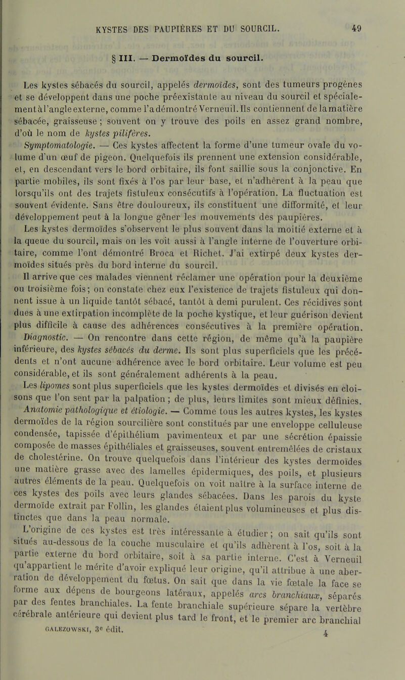 § III. — Dermoïdes du sourcil. Les kystes sébacés du sourcil, appelés dermoïdes, sont des tumeurs progènes ■' et se développent dans une poche préexistante au niveau du sourcil et spéciale- mentàTangleexterne, comme l'adémontré Verneuil.lls contiennent de lamatière sébacée, graisseuse ; souvent on y trouve des poils en assez grand nombre, d'où le nom de kystes pilifères. Symptomatologie. — Ces kystes affectent la forme d'une tumeur ovale du vo- > lume d'un œuf de pigeon. Quelquefois ils prennent une extension considérable, et, en descendant vers le bord orbitaire, ils font saillie sous la conjonctive. En partie mobiles, ils sont fixés à l'os par leur base, et n'adhèrent à la peau que lorsqu'ils ont des trajets flstuleux consécutifs à l'opération. La fluctuation est souvent évidente. Sans être douloureux, ils constituent une difformité, et leur développement peut à la longue gêner les mouvements des paupières. Les kystes dermoïdes s'observent le plus souvent dans la moitié externe et à la queue du sourcil, mais on les voit aussi à l'angle interne de l'ouverture orbi- taire, comme l'ont démontré Broca et Richet. J'ai extirpé deux kystes der- moïdes situés près du bord interne du sourcil. Il arrive que ces malades viennent réclamer une opération pour la deuxième ou troisième fois; on constate chez eux l'existence de trajets fistuleux qui don- nent issue à un liquide tantôt sébacé, tantôt à demi purulent. Ces récidives sont dues aune extirpation incomplète de la poche kystique, et leur guérison devient plus difficile à cause des adhérences consécutives à la première opération. Diagnostic. — On rencontre dans cette région, de même qu'à la paupière inférieure, des hjstes sébacés du derme. Ils sont plus superficiels que les précé- dents et n'ont aucune adhérence avec le bord orbitaire. Leur volume est peu considérable, et ils sont généralement adhérents à la peau. . Les lipomes sont plus superficiels que les kystes dermoïdes et divisés en cloi- sons que l'on sent par la palpation; de plus, leurs limites sont mieux définies. Anatomie pathologique et étiologie. — Gomme tous les autres kystes, les kystes dermoïdes de la région sourcilière sont constitués par une enveloppe celluleuse condensée, tapissée d'épithélium pavimenteux et par une sécrétion épaissie composée de masses épithéliales et graisseuses, souvent entremêlées de cristaux de cholestérine. On trouve quelquefois dans l'intérieur des kystes dermoïdes une matière grasse avec des lamelles épidermiques, des poils, et plusieurs autres éléments de la peau. Quelquefois on voit naître à la surface interne de ces kystes des poils avec leurs glandes sébacées. Dans les parois du kyste dermoïde extrait par Follin, les glandes étaient plus volumineuses et plus dis- tinctes que dans la peau normale. L'origine de ces kystes est très intéressante à étudier ; on sait qu'ils sont situés au-dessous de la couche musculaire et qu'ils adhèrent à l'os, soit à la partie externe du bord orbitaire, soit à sa partie interne. C'est à Verneuil «lu appartient le mérite d'avoir expliqué leur origine, qu'il attribue à une aber- ration de développement du fœtus. On sait que dans la vie fœtale la face se forme aux dépens de bourgeons latéraux, appelés arcs branchiaux, séparés par des fentes branchiales. La fente branchiale supérieure sépare la vertèbre cérébrale antérieure qui devient plus tard le front, et le premier arc branchial r.ALEzowsKi, 3 édit. ,