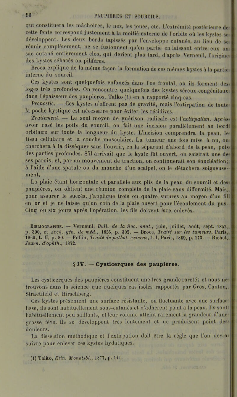 qui constituera les mâchoires, le nez, les joues, etc. L'extrémité postérieure de cette fente correspond justement à la moitié externe de l'orbite où les kystes se développent. Les deux bords tapissés par l'enveloppe cutanée, au lieu de se- . réunir complètement, ne se fusionneni qu'en partie en laissant entre eux um sac cutané entièrement clos, qui devient plus tard, d'après Verneuil, l'origine- des kystes sébacés ou piliféres. Broca explique de la même façon la formation de ces mômes kystes à la partie interne du sourcil. Ces kystes sont quelquefois enfoncés dans l'os frontal, oii ils forment des, loges très profondes. On rencontre quelquefois des kystes séreux congénitaux dans l'épaisseur des paupières. Talko (t) en a rapporté cinq cas. Pronostic. — Ces kystes n'offrent pas de gravité, mais l'extirpation de toute:* la poche kystique est nécessaire pour éviter les récidives. Traitement. — Le seul moyen de guérison radicale est Yexth^ation. Après-* avoir rasé les poils du sourcil, on fait une incision parallèlement au j)ord1 orbitaire sur toute la longueur du kyste. L'incision comprendra la peau, le^ tissu cellulaire et la couche musculaire. La tumeur une fois mise à nu, onii cherchera à la disséquer sans l'ouvrir, en la séparant d'abord de la peau, puis<i des parties profondes. S'il arrivait que le kyste fût ouvert, on saisirait une dee ses parois, et, par un mouvement de traction, on continuerait son énucléation ;, à l'aide d'une spatule ou du manche d'un scalpel, on le détachera soigneuse- ment. La plaie étant horizontale et parallèle aux plis de la peau du sourcil et des-> paupières, on obtient une réunion complète de la plaie sans difformité. Mais,, pour assurer le succès, j'applique trois ou quatre sutures au moyen d'un fill en or et je ne laisse qu'un coin de la plaie ouvert pour l'écoulement du pus. Cinq ou six jours après l'opération, les fils doivent être enlevés. Bibliographie. — Verneuil, Bull, de la Soc. anat., juin, juillet, août, sept. 1852,, p. 300, et A7xh. gén. de méd., 1855, p. 302. — Broca, Traité sur les tumeurs, Paris,, 1869, t. II, p. 80. — FoUin, Traité de pathol. externe, 1.1, Paris, 1869, p. 173. — Richet, , Joum. d'ophth., 1872. § IV. — Gysticerques des paupières. Les cysticerques des paupières constituent une très grande rareté; et nous ne* trouvons dans la science que quelques cas isolés rapportés par Gros, Canton,, Straetfield et Hirschberg. Ces kystes présenient une surface résistante, ou fluctuante avec une surface lisse, ils sont habituellement sous-cutanés et n'adhèrent point à la peau. Ils sont habituellement peu saillants, et leur volume atteint rarement la grandeur d'une grosse fève. Ils se développent très lentement et ne produisent point des^ douleurs, La dissection méthodique et l'extirpation doit être la règle que l'on devra* suivre pour enlever ces kysles hydatiques. (1) Talko, Klin. Monatsbl., 1877, p. 141.