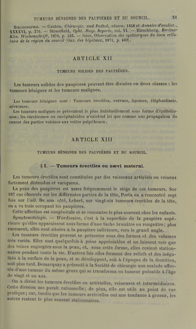 Bibliographie. — Canton, Chirurgie, and Pathol. observ. Uh^ qï Annales d'oculist., XXXXVI, p. 276. — Straetfield, Opht. Hosp. Reports, vol. VI. !— Hirschberg, Berliner Klin. Woehenschriff, 1870, p. 542. — Gros, Observation des cysticerques du tissu cellu- laire de la région du sourcil {Gaz. des hôpitaux, 1871, p. 469). ARTICLE XII TUMEURS SOLIDES DES PAUPIÈRES. Les tumeurs solides des paupières peuvent être divisées en deux classes : les tumeurs bénignes et les tumeurs malignes. Les tumeurs bénignes sont : Tumeurs érectiles, verrues, lipomes, éléphantiasis, névromes. Les tumeurs malignes se présentent le plus habituellement sous forme d'épithélio- mas ; les carcinomes ou encéphaloïdes n'existent ici que comme une propagation du cancer des parties voisines aux voiles palpébraux. ARTICLE XIII TUMEURS BÉNIGNES DES PAUPIÈRES ET DU SOURCIL. § I. — Tumeurs érectiles ou nsevi maternl. Les tumeurs érectiles sont constituées par des vaisseaux artériels ou veineux fortement distendus et variqueux. La peau des paupières est assez fréquemment le siège de ces tumeurs. Sur 107 cas observés sur les différentes parties de la tête, Porta en a rencontré sept fois sur l'œil. De son côté, Lebert, sur vingt-six tumeurs érectiles de la tête, en a vu trois occupant les paupières. Cette affection est congénitale et se rencontre le plus souvent chez les enfants. Symptomatologie. — D'ordinaire, c'est à la superficie de la paupière supé- rieure qu'elles apparaissent sous forme d'une tache brunâtre ou rougeàtre; plus rarement, elles sont situées à la paupière inférieure, vers le grand angle. Les tumeurs érectiles peuvent se présenter sous des formes et des volumes très variés. Elles sont quelquefois à peine appréciables et ne laissent voir que des veines engorgées sous la peau, et, sous cette forme, elles restent station- naires pendant toute la vie. D'autres fois elles forment des reliefs et des inéga- lités à la surface de la peau, et se développent, soit à l'époque de la dentition, soit plus tard. Demarquay a présenté à la Société de chirurgie une malade affec- tée d'une tumeur du même genre qui se transforma en tumeur pulsatile à l'âge de vmgt et un ans. On a divisé les tumeurs érectiles en artérielles, veineuses et intermédiaires. Cette division me paraît rationnelle ; de plus, elle est utile au point de vue pratique ; car, tandis que les tumeurs artérielles ont une tendance à grossir, les autres restent le plus souvent stationnaires.