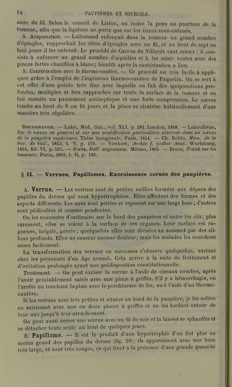 anse de fil. Selon le conseil de Liston, on incise la peau au pourtour de la tumeur, afin que la ligature ne porte que sur les tissus sous-cutanés. 4. Acupuncture. — Lallemand enfonçait dans la tumeur un grand nombre d'épingles, rapprochait les tôtes d'épingles avec un fil, et au bout de sept ou huit jours il les enlevait. Le procédé de Garron du Villards vaut mieux : il con- siste à enfoncer un grand nombre d'aiguilles et h les saisir toutes avec des pinces fortes chauflees à blanc; bientôt après la cautérisation a lieu. 5. Cautérisation avec le thermo-cautère. — Ce procédé est très facile à appli- quer grâce à l'emploi de l'ingénieux thermo-cautère de Paquelin. On se sert à cet effet d'une pointe très fine avec laquelle on fait des igniponctions pro- fondes, multiples et très rapprochés sur toute la surface de la tumeur et on fait ensuite un pansement antiseptique et une forte compression. Le na;vus tombe au bout de 8 ou 10 jours et la place se cicatrise habituellement d'une manière très régulière. Bibliographie. — Luke, Med. Gaz., vol, XLI, p. 581.London, 1848. — Laboulbène, Sur le nâsvus en général et sur une modification particulière observée dans un nsevus de la paupière supérieure. Thèse inaugurale, Paris, 1854. — Ch. Robin, Mém. de la Soc. de bioL, 1853, t. V, p. 170. — Virchow, Archiv f. pathol Anat. Wurtzburg, 1854, Bd. VI, p. 525. — Porta, DelV angeclasia. Milano, 1861. — Broca, Traité sur les tumeurs. Paris, 1869, t. II, p. 183. § II. — Verrues, Papillomes, Excroissance cornée des paupières. A. Verrue. — Les verrues sont de petites saillies formées aux dépens des papilles du derme qui sont hypertrophiées. Elles affectent des formes et des aspects différents. Les unes sont petites et reposent sur une large base ; d'autres sont pédiculées et comme pendantes. On les rencontre d'ordinaire sur le bord des paupières et entre les cils; plus rarement, elles se voient à la surface de ces organes. Leur surface est ru- gueuse, inégale, gercée ; quelquefois elles sont divisées au sommet par des sil- lons profonds. Elles ne causent aucune douleur; mais les malades les écorchent assez facilement. La transformation des verrues en sarcomes s'observe quelquefois, surtout chez les personnes d'un âge avancé. Cela arrive à la suite de frottement et d'irritation prolongée ayant une prédisposition constitutionnelle. Traitement. — On peut exciser la verrue à l'aide de ciseaux courbes, après l'avoir préalablement saisie avec une pince à griffes. S'il y a hémorrhagie, on l'arrête en touchant la plaie avec le perchlorure de fer, ou à l'aide d'un thermo- cautère. Si les verrues sont très petites et situées au bord de la paupière, je les enlève en saisissant avec une ou deux pinces à griffes et en les tordant autour de leur axe jusqu'à leur arrachement. On peut aussi serrer une verrue avec un fd de soie et la laisser se sphacéler et se détacher toute seule au bout de quelques jours. B. Papillome. — Il est le produit d'une hypertrophie d'un îlot plus ou moins grand des papilles du derme (fig. 20); ils apparaissent avec une base très large, et sont très rouges, ce qui tient à la présence d'une grande quantité